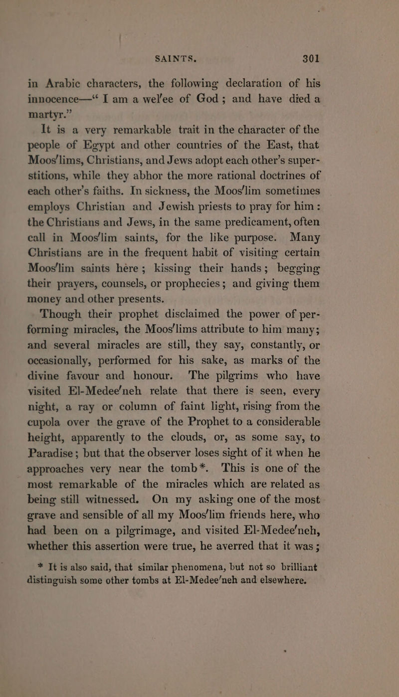 in Arabic characters, the following declaration of his innocence—“ I am a wel’ee of God; and have died a martyr.” It is a very remarkable trait in the character of the people of Egypt and other countries of the East, that Moos'lims, Christians, and Jews adopt each other’s super- stitions, while they abhor the more rational doctrines of each other's faiths. In sickness, the Moos’lim sometimes employs Christian and Jewish priests to pray for him: the Christians and Jews, in the same predicament, often call in Moos'lim saints, for the like purpose. Many Christians are in the frequent habit of visiting certain Moos'lim saints here; kissing their hands; begging their prayers, counsels, or prophecies; and giving them money and other presents. Though their prophet disclaimed the power of per- forming miracles, the Moos’lims attribute to him many; and several miracles are still, they say, constantly, or occasionally, performed for his sake, as marks of the divine favour and honour. The pilgrims who have visited El]-Medee’neh relate that there is seen, every night, a ray or column of faint light, rising from the cupola over the grave of the Prophet to a considerable height, apparently to the clouds, or, as some say, to Paradise ; but that the observer loses sight of it when he approaches very near the tomb*. This is one of the most remarkable of the miracles which are related as being still witnessed. On my asking one of the most grave and sensible of all my Moos'lim friends here, who had been on a pilgrimage, and visited El-Medee’neh, whether this assertion were true, he averred that it was; * It is also said, that similar phenomena, but not so brilliant distinguish some other tombs at El-Medee/neh and elsewhere.