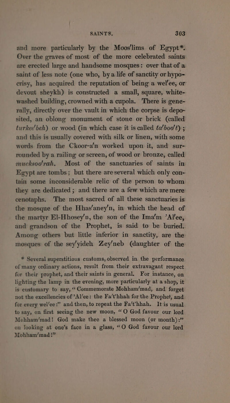 and more particularly by the Moos'lims of Egypt*. Over the graves of most of the more celebrated saints are erected large and handsome mosques: over that of a saint of less note (one who, bya life of sanctity or hypo- crisy, has acquired the reputation of being a wel’ee, or devout sheykh) is constructed a small, square, white- washed building, crowned with a cupola. There is gene- rally, directly over the vault in which the corpse is depo- sited, an oblong monument of stone or brick (called turkee'beh) or wood (in which case it is called ta’boo’t) ; and this is usually covered with silk or linen, with some words from the Ckoor-a'n worked upon it, and sur- rounded by a railing or screen, of wood or bronze, called mucksoo'rah. Most of the sanctuaries of saints in Egypt are tombs; but there areseveral which only con-. tain some inconsiderable relic of the person to whom they are dedicated ; and there are a few which are mere cenotaphs. The most sacred of all these sanctuaries is the mosque of the Hhas/aney’n, in which the head of the martyr El-Hhosey’n, the son of the Ima’m ’Alee, and grandson of the Prophet, is said to be buried. Among others but little inferior in sanctity, are the mosques of the sey’yideh Zey’neb (daughter of the * Several superstitious customs, observed in the performance of many ordinary actions, result from their extravagant respect for their prophet, and their saints in general. For instance, on lighting the lamp in the evening, more particularly at a shop, it is customary to say, ‘‘ Commemorate Mohham/mad, and forget not the excellencies of ’Al’ee: the Fa/t’hhah for the Prophet, and for every wel/ee:” and then, to repeat the Fa/t’hhah. It is usual to say, on first seeing the new moon, “O God favour our lord Mchham’/mad! God make thee a blessed moon (or month):” on looking at one’s face in a glass, “O God favour our lord Mohham/mad !”