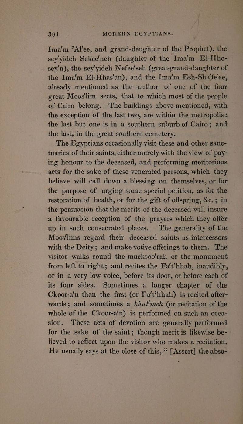 Ima’m ’Alee, and grand-daughter of the Prophet), the sey'yideh Sekee/neh (daughter of the Ima’m El]-Hho- . sey’n), the sey’yideh Nefee’seh (great-grand-daughter of the Ima’m El-Hhas’an), and the Ima’m Esh-Sha’fe’ee, already mentioned as the author of one of the four great Moos'/lim sects, that to which most of the people of Cairo belong. The buildings above mentioned, with the exception of the last two, are within the metropolis : the last but one is in a southern suburb of Cairo; and the last, in the great southern cemetery. The Egyptians occasionally visit these and other sanc- tuaries of their saints, either merely with the view of pay- ing honour to the deceased, and performing meritorious acts for the sake of these venerated persons, which they believe will call down a blessing on themselves, or for the purpose of urging some special petition, as for the restoration of health, or for the gift of offspring, &amp;c.; in the persuasion that the merits of the deceased will insure a favourable reception of the prayers which they offer up in such consecrated places. The generality of the Moos'lims regard their deceased saints as intercessors with the Deity; and make votive offerings to them. The visitor walks round the mucksoo’rah or the monument from left to right; and recites the Fa’t?hhah, inaudibly, or in a very low voice, before its door, or before each of its four sides. Sometimes a longer chapter of the Ckoor-a’n than the first (or Fa’t’hhah) is recited after- wards; and sometimes a khut'meh (or recitation of the whole of the Ckoor-a’n) is performed on such an occa- sion. These acts of devotion are generally performed for the sake of the saint; though merit is likewise be- - lieved to reflect upon the visitor who makes a recitation. He usually says at the close of this, “ [Assert] the abso-