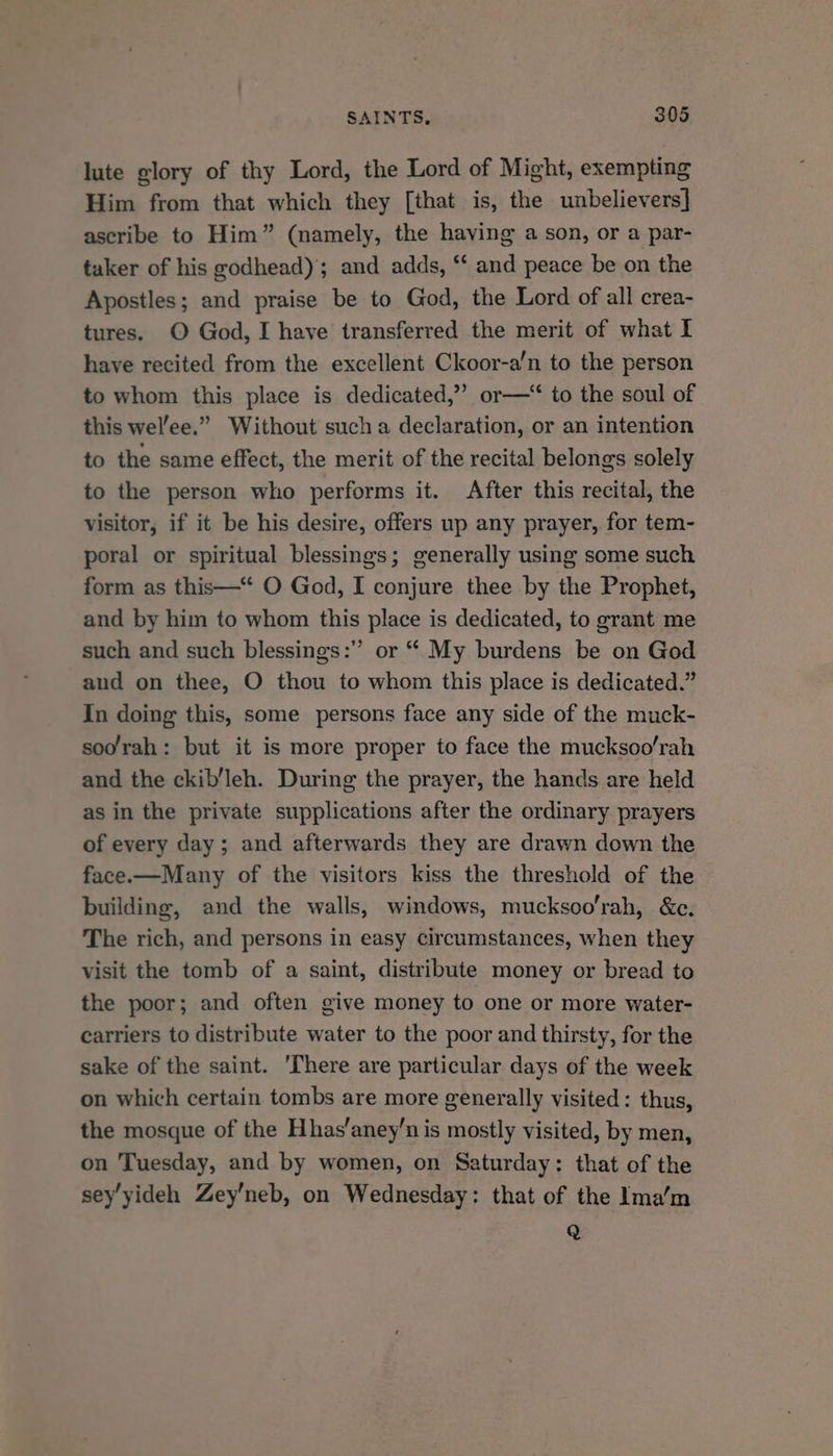 lute glory of thy Lord, the Lord of Might, exempting Him from that which they [that is, the unbelievers] ascribe to Him” (namely, the having a son, or a par- taker of his godhead)’; and adds, “ and peace be on the Apostles; and praise be to God, the Lord of all crea- tures. © God, I have transferred the merit of what I have recited from the excellent Ckoor-a’n to the person to whom this place is dedicated,” or—‘ to the soul of this wel’ee.” Without such a declaration, or an intention to the same effect, the merit of the recital belongs solely to the person who performs it. After this recital, the visitor, if it be his desire, offers up any prayer, for tem- poral or spiritual blessings; generally using some such form as this—“ O God, I conjure thee by the Prophet, and by him to whom this place is dedicated, to grant me such and such blessings:” or “ My burdens be on God and on thee, O thou to whom this place is dedicated.” In doing this, some persons face any side of the muck- soo/rah: but it is more proper to face the mucksoo/rah and the ckib’leh. During the prayer, the hands are held as in the private supplications after the ordinary prayers of every day; and afterwards they are drawn down the face.—Many of the visitors kiss the threshold of the building, and the walls, windows, mucksoo’rah, &amp;c. The rich, and persons in easy circumstances, when they visit the tomb of a saint, distribute money or bread to the poor; and often give money to one or more water- carriers to distribute water to the poor and thirsty, for the sake of the saint. ‘There are particular days of the week on which certain tombs are more generally visited: thus, the mosque of the Hhas’aney’n is mostly visited, by men, on Tuesday, and by women, on Saturday: that of the sey’yideh Zey’neb, on Wednesday: that of the Ima’‘m Q
