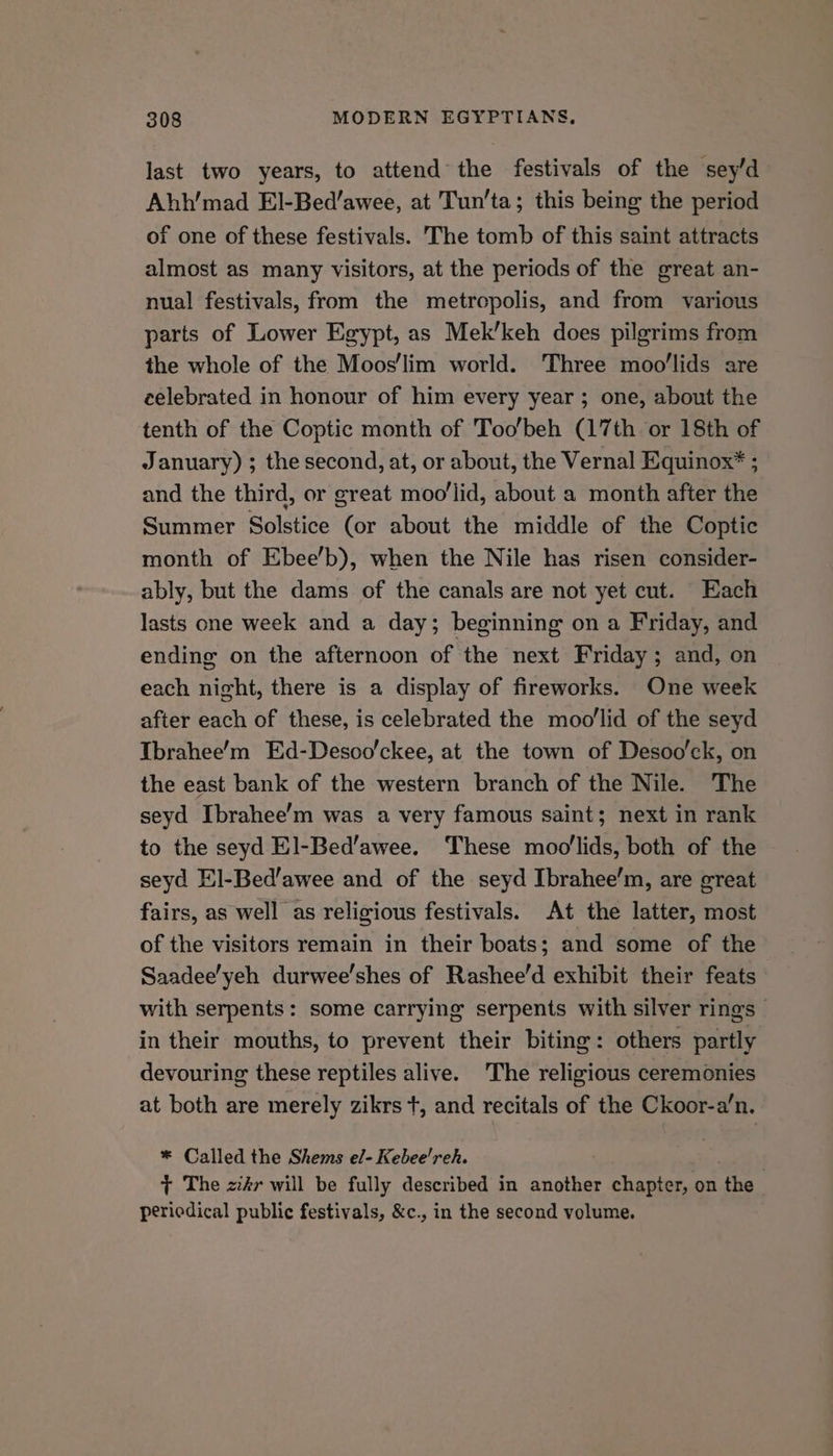 last two years, to attend the festivals of the sey’d Ahh’'mad El-Bed’awee, at Tun’ta; this being the period of one of these festivals. The tomb of this saint attracts almost as many visitors, at the periods of the great an- nual festivals, from the metropolis, and from various parts of Lower Egypt, as Mek’keh does pilgrims from the whole of the Moos'lim world. Three moo’lids are celebrated in honour of him every year ; one, about the tenth of the Coptic month of Too'beh (17th or 18th of January) ; the second, at, or about, the Vernal Equinox* ; and the third, or great moo’lid, about a month after the Summer Solstice (or about the middle of the Coptic month of Ebee’b), when the Nile has risen consider- ably, but the dams of the canals are not yet cut. Each lasts one week and a day; beginning on a Friday, and ending on the afternoon of the next Friday; and, on each night, there is a display of fireworks. One week after each of these, is celebrated the moollid of the seyd Ibrahee’m Ed-Desoo’ckee, at the town of Desoo’ck, on the east bank of the western branch of the Nile. The seyd Ibrahee’m was a very famous saint; next in rank to the seyd El-Bed’awee. These moo'lids, both of the seyd El-Bed’awee and of the seyd Ibrahee’m, are great fairs, as well as religious festivals. At the latter, most of the visitors remain in their boats; and some of the Saadee’yeh durwee’shes of Rashee’d exhibit their feats with serpents: some carrying serpents with silver rings — in their mouths, to prevent their biting: others partly devouring these reptiles alive. The religious ceremonies at both are merely zikrs +, and recitals of the Ckoor-a’n. * Called the Shems el- Kebee'reh. } The zkr will be fully described in another chapter, on the periedical public festivals, &amp;c., in the second volume.