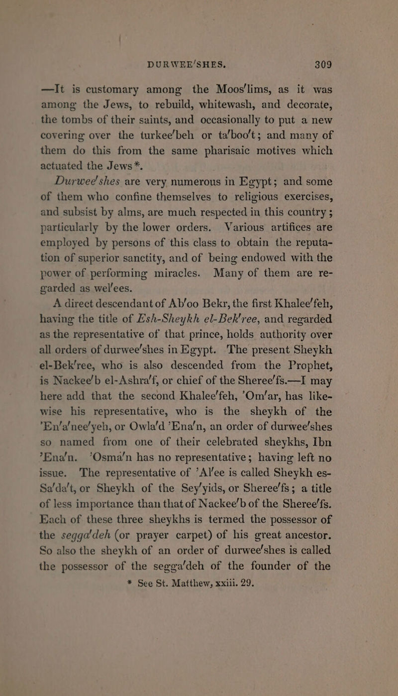 —It is customary among the Moos‘lims, as it was among the Jews, to rebuild, whitewash, and decorate, the tombs of their saints, and occasionally to put a new covering over the turkee’beh or ta/boo't; and many of them do this from the same pharisaic motives which actuated the Jews*. Durwee' shes are very numerous in Egypt; and some of them who confine themselves to religious exercises, and subsist by alms, are much respected in this country ; particularly by the lower orders. Various artifices are employed by persons of this class to obtain the reputa- tion of superior sanctity, and of being endowed with the power of performing miracles. Many of them are re- garded as welees. | A direct descendant of Ab’oo Bekr, the first Khalee’feh, having the title of Esh-Sheykh el-Bek'ree, and regarded as the representative of that prince, holds authority over all orders of durwee’shes in Egypt. The present Sheykh el-Bek’ree, who is also descended from the Prophet, is Nackee’b el-Ashra’f, or chief of the Sheree’fs.—I may here add that the second Khalee’feh, ’Om/ar, has like- wise his representative, who is the sheykh of the ’En’a’nee’yeh, or Owla’d ’Ena’n, an order of durwee'shes so named from one of their celebrated sheykhs, Ibn ’Ena’n. ‘Osma’n has no representative; having left no issue. The representative of ’Alee is called Sheykh es- Sa’da’t, or Sheykh of the Sey’yids, or Sheree’fs; a title of less importance than that of Nackee’b of the Sheree’fs. Each of these three sheykhs is termed the possessor of the segga'deh (or prayer carpet) of his great ancestor. So also the sheykh of an order of durwee’shes is called the possessor of the segga’deh of the founder of the * See St. Matthew, xxiii. 29.