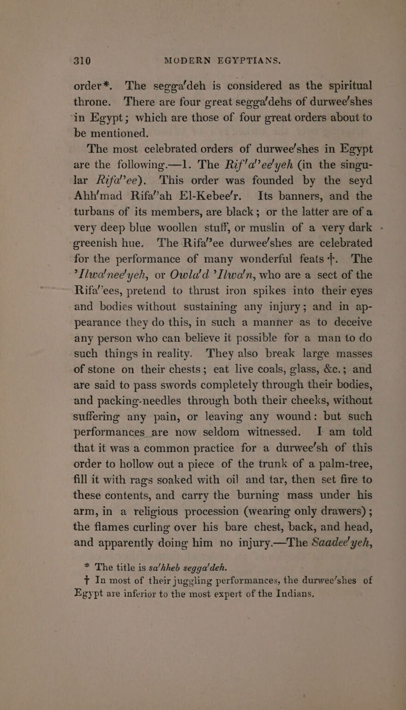 order*. The segga’deh is considered as the spiritual throne. There are four great segga’dehs of durwee’shes ‘in Egypt; which are those of four great orders about to be mentioned. The most celebrated orders of durwee/shes in Egypt are the following —l. The Rif’a’’ee'yeh (in the singu- lar fifa’’ee). This order was founded by the seyd Ahh’mad Rifa’ah El-Kebee’r. Its banners, and the turbans of its members, are black; or the latter are of a very deep blue woollen stuff, or muslin of a very dark - greenish hue. The Rifa’’ee durwee’shes are celebrated for the performance of many wonderful feats}. The ’Tiwa'nee'yeh, or Owla'd ’Iiwa'n, who are a sect of the Rifa’’ees, pretend to thrust iron spikes into their eyes and bodies without sustaining any injury; and in ap- pearance they do this, in such a manner as to deceive any person who can believe it possible for a man to do such things in reality. They also break large masses of stone on their chests; eat live coals, glass, &amp;c.; and are said to pass swords completely through their bodies, and packing-needles through both their cheeks, without suffering any pain, or leaving any wound: but such performances are now seldom witnessed. I am told that it was a common practice for a durwee’sh of this order to hollow out a piece of the trunk of a palm-tree, fill it with rags soaked with oil and tar, then set fire to these contents, and carry the burning mass under his arm, in a religious procession (wearing only drawers) ; the flames curling over his bare chest, back, and head, and apparently doing him no injury—The Saadee'yeh, * The title is sa’hheb segga'deh. t In most of their juggling performances, the Sierce shes of Egypt are inferior to the most expert of the Indians.