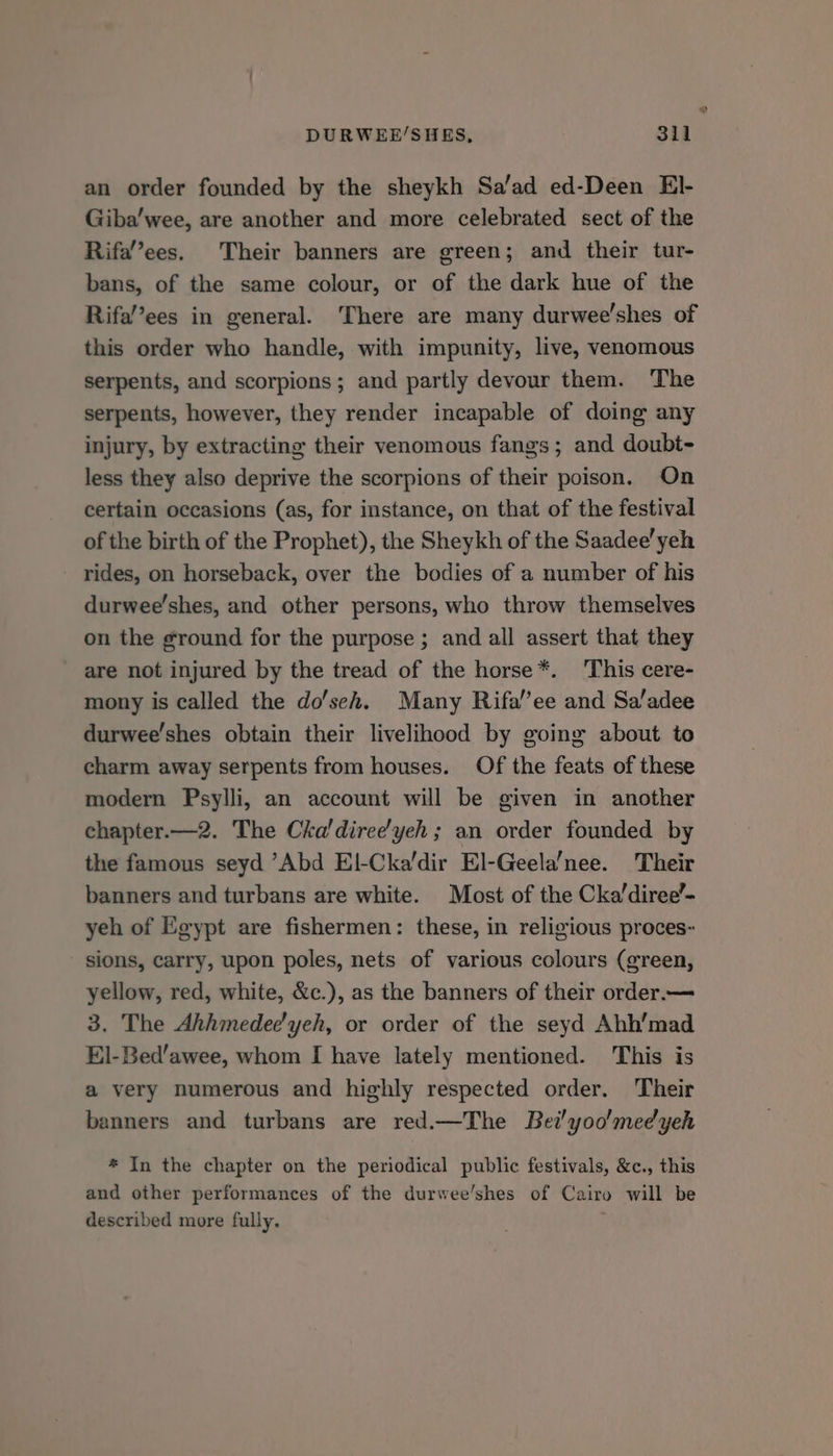 an order founded by the sheykh Sa’ad ed-Deen El- Giba’wee, are another and more celebrated sect of the Rifa’’ees. Their banners are green; and their tur- bans, of the same colour, or of the dark hue of the Rifa’’ees in general. There are many durwee’shes of this order who handle, with impunity, live, venomous serpents, and scorpions; and partly devour them. The serpents, however, they render incapable of doing any injury, by extracting their venomous fangs ; and doubt- less they also deprive the scorpions of their poison. On certain occasions (as, for instance, on that of the festival of the birth of the Prophet), the Sheykh of the Saadee’yeh rides, on horseback, over the bodies of a number of his durwee’shes, and other persons, who throw themselves on the ground for the purpose ; and all assert that they are not injured by the tread of the horse*. This cere- mony is called the do'seh. Many Rifa’’ee and Sa’adee durwee’shes obtain their livelihood by going about to charm away serpents from houses. Of the feats of these modern Psylli, an account will be given in another chapter.—2. The Cha'diree'yeh ; an order founded by the famous seyd “Abd El-Cka’dir El-Geela’nee. Their banners and turbans are white. Most of the Cka’diree’- yeh of Egypt are fishermen: these, in religious proces- sions, carry, upon poles, nets of various colours (green, yellow, red, white, &amp;c.), as the banners of their order.— 3. The Ahhmedec'yeh, or order of the seyd Ahh’mad El-Bed’awee, whom I have lately mentioned. This is a very numerous and highly respected order. Their banners and turbans are red.—The Bei!yoo'medyeh * In the chapter on the periodical public festivals, &amp;c., this and other performances of the durwee’shes of Cairo will be described more fully. i