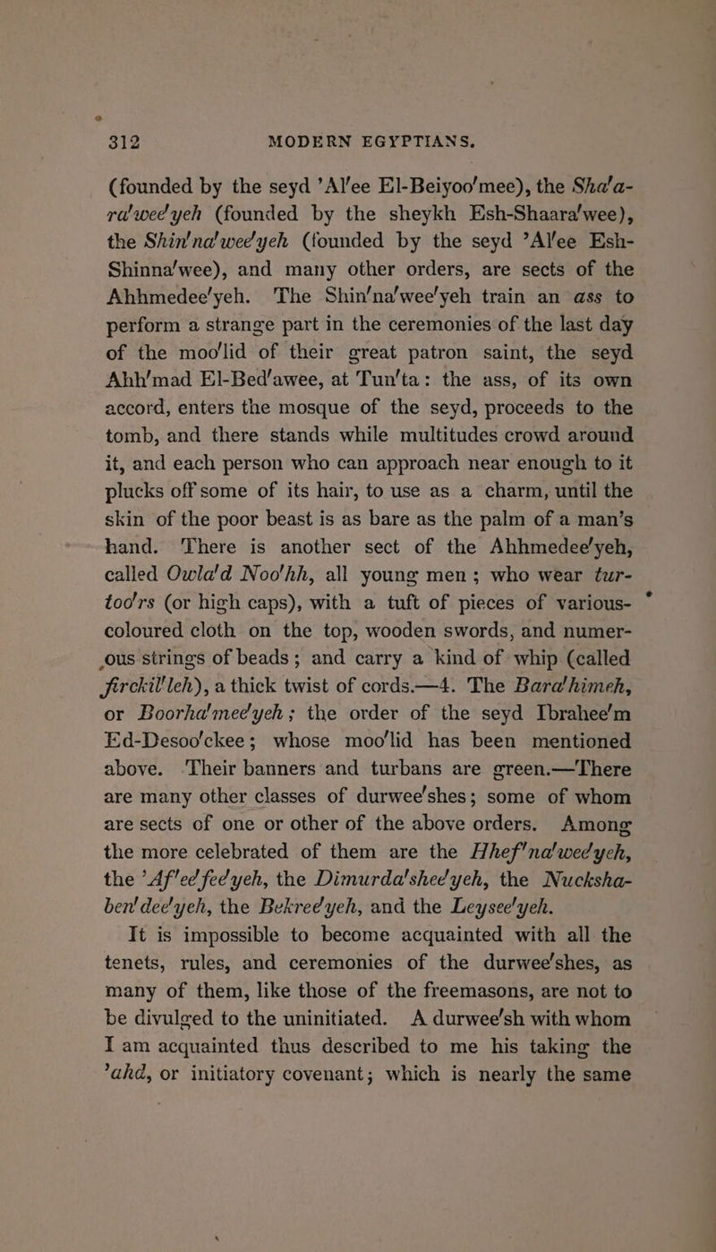 312 MODERN EGYPTIANS. (founded by the seyd ’Al’ee El-Beiyoo’mee), the Sha’a- ra'wee'yeh (founded by the sheykh Esh-Shaara/wee), the Shin'na'weeyeh (founded by the seyd ’Allee Esh- Shinna’/wee), and many other orders, are sects of the Ahhmedee’yeh. The Shin’na’wee'yeh train an ass to perform a strange part in the ceremonies of the last day of the moo'lid of their great patron saint, the seyd Ahh’'mad EI-Bed/awee, at Tun’ta: the ass, of its own accord, enters the mosque of the seyd, proceeds to the tomb, and there stands while multitudes crowd around it, and each person who can approach near enough to it plucks off some of its hair, to use as a charm, until the skin of the poor beast is as bare as the palm of a man’s hand. There is another sect of the Ahhmedee'yeh, called Owla'd Noo'hh, all young men; who wear tur- too'rs (or high caps), with a tuft of pieces of various- coloured cloth on the top, wooden swords, and numer- ous strings of beads; and carry a kind of whip (called Jirckil'leh), a thick twist of cords—4. The Bara'himeh, or Boorha'mee'yeh; the order of the seyd Ibrahee’m Ed-Desoo’/ckee; whose moo'lid has been mentioned above. -Their banners and turbans are green.—There are many other classes of durwee'shes; some of whom are sects of one or other of the above orders. Among the more celebrated of them are the Hhef’na'wedych, the ’Af'ed feyeh, the Dimurda'shee'yeh, the Nucksha- ben’ dee'yeh, the Bekreeyeh, and the Leysee'yeh. It is impossible to become acquainted with all the tenets, rules, and ceremonies of the durwee’shes, as many of them, like those of the freemasons, are not to be divuleed to the uninitiated. A durwee’sh with whom IT am acquainted thus described to me his taking the ahd, or initiatory covenant; which is nearly the same