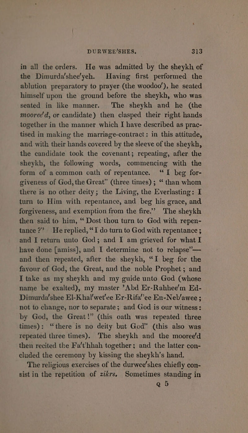 in all the orders. He was admitted by the sheykh of the Dimurda’shee'yeh. Having first performed the ablution preparatory to prayer (the woodoo’), he seated himself upon the ground before the sheykh, who was seated in like manner. The sheykh and he (the mooree'd, or candidate) then clasped their right hands together in the manner which I have described as prac- tised in making the marriage-contract: in this attitude, and with their hands covered by the sleeve of the sheykh, the candidate took the covenant; repeating, after the sheykh, the following words, commencing with the form of acommon oath of repentance. ‘“ I beg for- giveness of God, the Great” (three times) ; “ than whom there is no other deity; the Living, the Everlasting: I turn to Him with repentance, and beg his grace, and forgiveness, and exemption from the fire.’”’” The sheykh then said to him, “ Dost thou turn to God with repen- tance?” Hereplied, “I do turn to God with repentance ; and I return unto God; and I am grieved for what I haye done [amiss], and I determine not to relapse’ — and then repeated, after the sheykh, “I beg for the favour of God, the Great, and the noble Prophet; and I take as my sheykh and my guide unto God (whose name be exalted), my master ’Abd Er-Rahhee’m Ed- Dimurda’shee El-Khal’wet'ee Er-Rifa’’ee En-Neb’awee ; not to change, nor to separate; and God is our witness: by God, the Great!” (this oath was repeated three times): “there is no deity but God” (this also was repeated three times). The sheykh and the mooree/d then recited the Fa't’hhah together; and the latter con- cluded the ceremony by kissing the sheykh’s hand. The religious exercises of the durwee’shes chiefly con- sist in the repetition of zikrs, Sometimes standing in Q 5
