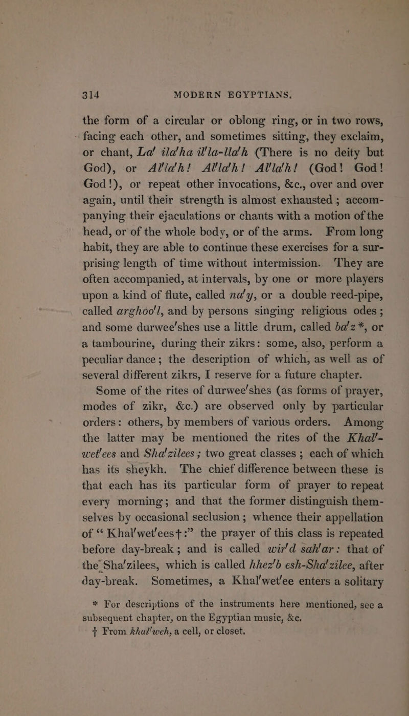 the form of a circular or oblong ring, or in two rows, - facing each other, and sometimes sitting, they exclaim, or chant, La! ilaha il/la-lla’h (There is no deity but God), or Alldh! Allah! Alldh! (God! God! God!), or repeat other invocations, &amp;c., over and over again, until their strength is almost exhausted ; accom- panying their ejaculations or chants with a motion of the head, or of the whole body, or of the arms. From long habit, they are able to continue these exercises for a sur- prising length of time without intermission. ‘They are often accompanied, at intervals, by one or more players upon a kind of flute, called na’y, or a double reed-pipe, called arghoo'l, and by persons singing religious odes ; and some durwee’shes use a little drum, called ba'z*, or a tambourine, during their zikrs: some, also, perform a peculiar dance; the description of which, as well as of several different zikrs, I reserve for a future chapter. Some of the rites of durwee’shes (as forms of prayer, modes of zikr, &amp;c.) are observed only by particular orders: others, by members of various orders. Among the latter may be mentioned the rites of the Khal’- wet'ees and Sha/zilees ; two great classes ; each of which has its sheykh. The chief difference between these is that each has its particular form of prayer to repeat every morning; and that the former distinguish them- selves by occasional seclusion; whence their appellation of “ Khal'wet'ees+:” the prayer of this class is repeated before day-break; and is called wir’d sah’ar: that of the’ Sha’zilees, which is called hhez'b esh-Sha’zilee, after day-break. Sometimes, a Khal’wetee enters a solitary * For descriptions of the instruments here mentioned, see a subsequent chapter, on the Egyptian music, &amp;c. + From kkal'weh, a cell, or closet.