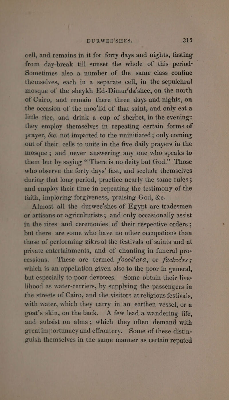 cell, and remains in it for forty days and nights, fasting from day-break till sunset the whole of this period: — Sometimes also a number of the same class confine themselves, each in a separate cell, in the sepulchral mosque of the sheykh Ed-Dimur'da’shee, on the north of Cairo, and remain there three days and nights, on the occasion of the moo’lid of that saint, and only eat a little rice, and drink a cup of sherbet, in the evening: they employ themselves in repeating certain forms of prayer, &amp;c. not imparted to the uninitiated; only coming out of their cells to unite in the five daily prayers in the mosque ; and never answering any one who speaks to them but by saying “ There is no deity but God.” Those who observe the forty days’ fast, and seclude themselves during that long period, practice nearly the same rules ; and employ their time in repeating the testimony of the faith, imploring forgiveness, praising God, &amp;c. Almost all the durwee’shes of Egypt are tradesmen or artisans or agriculturists; and only occasionally assist in the rites and ceremonies of their respective orders ; but there are some who have no other occupations than those of performing zikrs at the festivals of saints and at private entertainments, and of chanting in funeral pro- cessions. These are termed foock’ara, or fackee'rs ; which is an appellation given also to the poor in general, but especially to poor devotees. Some obtain their live- lihood as water-carriers, by supplying the passengers in the streets of Cairo, and the visitors at religious festivals, with water, which they carry in an earthen vessel, or a goat’s skin, on the back. A few lead a wandering life, and subsist on alms; which they often demand with vreatimportunacy and effrontery. Some of these distin- guish themselves in the same manner as certain reputed