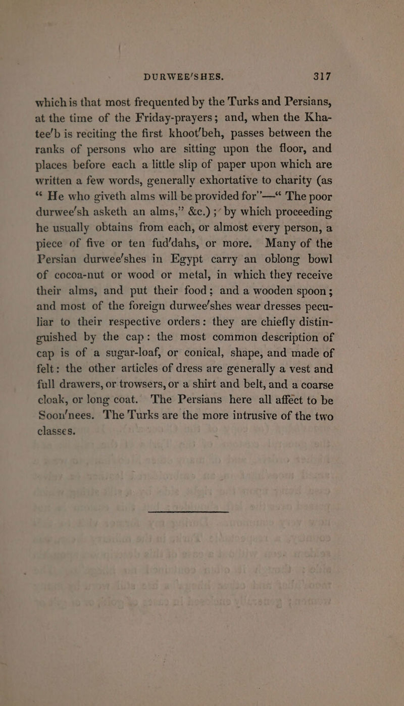 which is that most frequented by the Turks and Persians, at the time of the Friday-prayers; and, when the Kha- tee’b is reciting the first khoot’beh, passes between the ranks of persons who are sitting upon the floor, and places before each a little slip of paper upon which are written a few words, generally exhortative to charity (as “* He who giveth alms will be provided for’ —* The poor durwee’sh asketh an alms,” &amp;c.) ;“ by which proceeding he usually obtains from each, or almost every person, a piece of five or ten fud’dahs, or more. Many of the Persian durwee’shes in Egypt carry an oblong bowl of cocoa-nut or wood or metal, in which they receive their alms, and put their food; and a wooden spoon; and most of the foreign durwee’shes wear dresses pecu- liar to their respective orders: they are chiefly distin- guished by the cap: the most common description of cap is of a sugar-loaf, or conical, shape, and made of felt: the other articles of dress are generally a vest and full drawers, or trowsers, or a shirt and belt, and a coarse cloak, or long coat. The Persians here all affect to be Soon’/nees. The Turks are the more intrusive of the two classes.