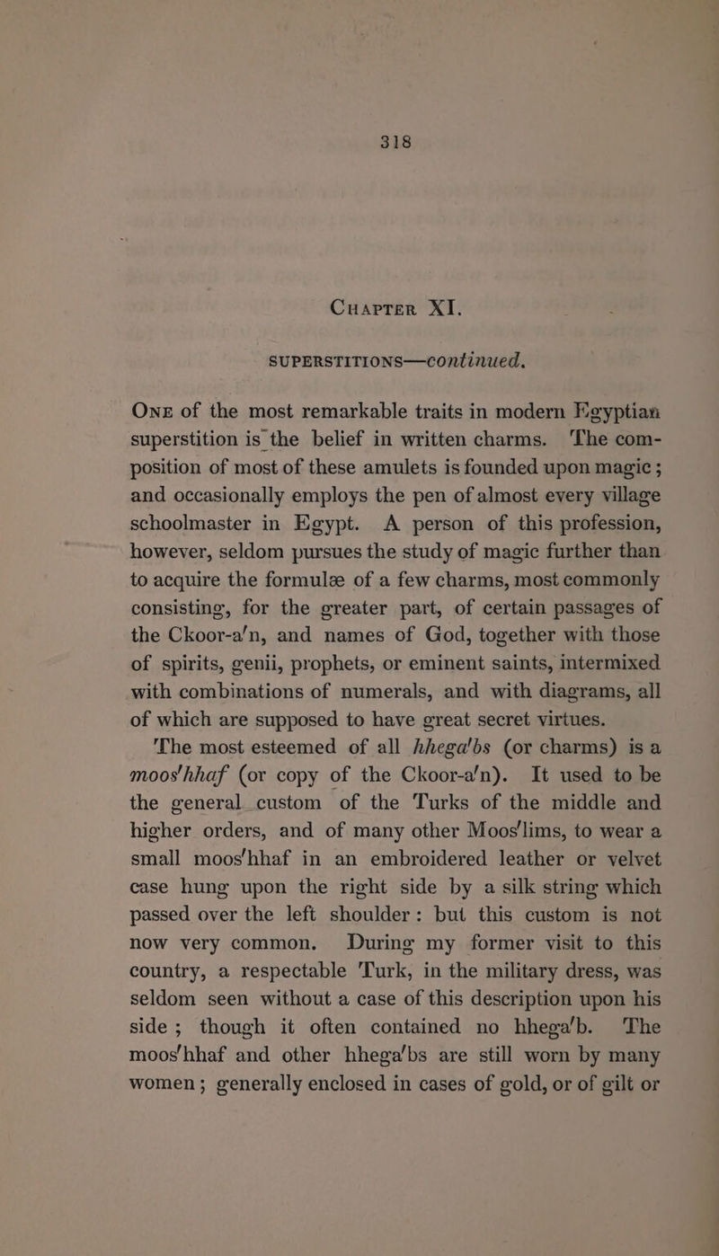 Cuapter XI. SUPERSTITIONS—continued. One of the most remarkable traits in modern Heyptian superstition is the belief in written charms. ‘The com- position of most of these amulets is founded upon magic ; and occasionally employs the pen of almost every village schoolmaster in Egypt. A person of this profession, however, seldom pursues the study of magic further than to acquire the formule of a few charms, most commonly consisting, for the greater part, of certain passages of the Ckoor-a/n, and names of God, together with those of spirits, genii, prophets, or eminent saints, intermixed with combinations of numerals, and with diagrams, all of which are supposed to have great secret virtues. ‘The most esteemed of all hhega'bs (or charms) is a moos'hhaf (or copy of the Ckoor-a'n). It used to be the general custom of the Turks of the middle and higher orders, and of many other Moos'lims, to wear a small moos/hhaf in an embroidered leather or velvet case hung upon the right side by a silk string which passed over the left shoulder: but this custom is not now very common. During my former visit to this country, a respectable ‘Turk, in the military dress, was seldom seen without a case of this description upon his side ; though it often contained no hhega’b. The mooshhaf and other hhega’bs are still worn by many women; generally enclosed in cases of gold, or of gilt or