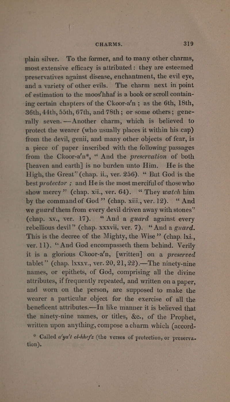 plain silver. ‘To the former, and to many other charms, most extensive efficacy is attributed: they are esteemed preservatives against disease, enchantment, the evil eye, and a variety of other evils. The charm next in point of estimation to the moos’hhaf is a book or scroll contain- ing certain chapters of the Ckoor-a’/n ; as the 6th, 18th, 36th, 44th, 55th, 67th, and 78th; or some others; gene- rally seven.—Another charm, which is believed to protect the wearer (who usually places it within his cap) from the devil, genii, and many other objects of fear, is a piece of paper inscribed with the following passages from the Ckoor-a’n*, “ And the preservation of both [heaven and earth] is no burden unto Him. He is the High, the Great” (chap. ii., ver. 256). “ But God is the best protector ; and He is the most merciful of those who show mercy”’ (chap. xii., ver. 64). “ They watch him by the command of God ”’ (chap. xiii., ver.12). ‘“ And we guard them from every devil driven away with stones” (chap. xv., ver. 17). “And a guard against every rebellious devil” (chap. xxxvii, ver. 7). “Anda guard. This is the decree of the Mighty, the Wise ”’ (chap. lxi., ver. 11). ‘‘ And God encompasseth them behind. Verily it is a glorious Ckoor-a’n, [written] on a preserved tablet’ (chap. Ixxxv., ver. 20, 21, 22).—The ninety-nine names, or epithets, of God, comprising all the divine attributes, if frequently repeated, and written on a paper, and worn on the person, are supposed to make the wearer a particular object for the exercise of all the beneficent attributes —In like manner it is believed that the ninety-nine names, or titles, &amp;c., of the Prophet, written upon anything, compose acharm which (accord- * Called a'ya’t el-hhefz (the verses of protection, or preserva- tion).
