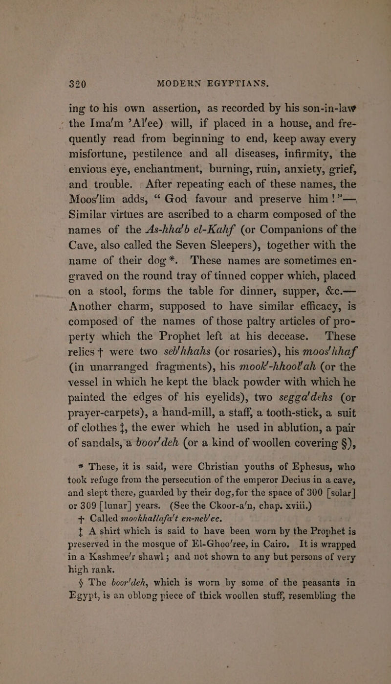 ing to his own assertion, as recorded by his son-in-law » the Ima’m ’Alee): will, if placed in a house, and fre- quently read from beginning to end, keep away every misfortune, pestilence and all diseases, infirmity, the envious eye, enchantment, burning, ruin, anxiety, grief, and trouble. After repeating each of these names, the Moos’lim adds, “ God favour and preserve him !”— Similar virtues are ascribed to a charm composed of the names of the As-hha’b el-Kahf (or Companions of the Cave, also called the Seven Sleepers), together with the name of their dog*. These names are sometimes en- craved on the round tray of tinned copper which, placed on a stool, forms the table for dinner, supper, &amp;c.— Another charm, supposed to have similar efficacy, is composed of the names of those paltry articles of pro- perty which the Prophet left at his decease. These relics | were two sel/hhahs (or rosaries), his moos’ hhaf (in unarranged fragments), his mook’-hhoolah (or the vessel in which he kept the black powder with which he painted the edges of his eyelids), two segga'dehs (or prayer-carpets), a hand-mill, a staff, a tooth-stick, a suit of clothes {, the ewer which he used in ablution, a pair of sandals, a boor’deh (or a kind of woollen covering §), * These, it is said, were Christian youths of Ephesus, who took refuge from the persecution of the emperor Decius in a cave, and slept there, guarded by their dog, for the space of 300 [solar] or 309 [lunar] years. (See the Ckoor-a’n, chap. xviii.) t Called mookhallafa't en-neb/ee. + A shirt which is said to have been worn by the Prophet { is peas in the mosque of El-Ghoo’ree, in Cairo, It is wrapped in a Kashmee’r shawl; and not shown to any but persons of very high rank. § The boor’dehk, which is worn by some of the peasants in Egypt, is an oblong piece of thick woollen stuff, resembling the