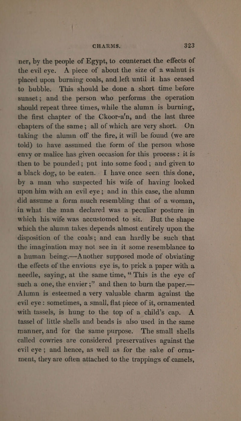 ner, by the people of Egypt, to counteract the effects of the evil eye. A piece of about the size of a walnut is placed upon burning coals, and left until it has ceased to bubble. This should be done a short time before sunset; and the person who performs the operation should repeat three times, while the alumn is burning, the first chapter of the Ckoor-a’n, and the last three chapters of the same; all of which are very short. On taking the alumn off the fire, it will be found (we are told) to have assumed the form of the person whose envy or malice has given occasion for this process: it is then to be pounded; put into some food; and given to a black dog, to be eaten. I have once seen this done, by a man who suspected his wife of having looked upon him with an evil eye; and in this case, the alumn did assume a form much resembling that of a woman, in what the man declared was a peculiar posture in which his wife was accustomed to sit. But the shape which the alumn takes depends almost entirely upon the disposition of the coals; and can hardly be such that the imagination may not see in it some resemblance to a human being.—Another supposed mode of obviating the effects of the envious eye is, to prick a paper with a needle, saying, at the same time, “ This is the eye of such a one, the envier;” and then to burn the paper.— Alumn is esteemed a very valuable charm against the evil eye : sometimes, a small, flat piece of it, ornamented with tassels, is hung to the top of a child’s cap. A tassel of little shells and beads is also used in the same manner, and for the same purpose. The small shells called cowries are considered preservatives against the evil eye ; and hence, as well as for the sake of orna- ment, they are often attached to the trappings of camels,