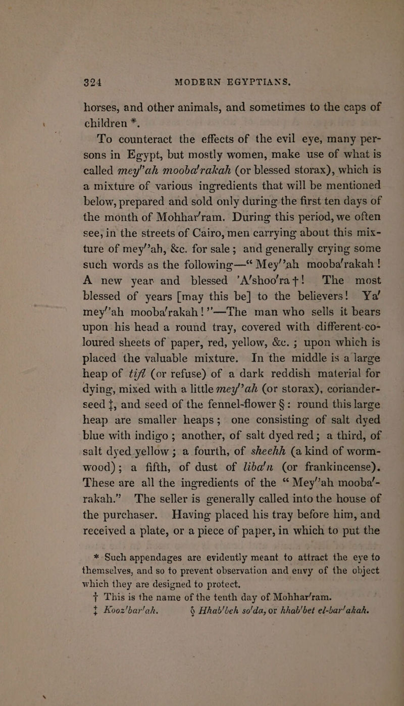horses, and other animals, and sometimes to the caps of children *. To counteract the effects of the evil eye, many per- sons in Egypt, but mostly women, make use of what is called mey”ah mooba'rakah (or blessed storax), which is a mixture of various ingredients that will be mentioned below, prepared and sold only during the first ten days of the month of Mohhar’ram. During this period, we often see, in the streets of Cairo, men carrying about this mix- ture of mey’”ah, &amp;c. for sale; and generally crying some such words as the following—“ Mey’’ah mooba’rakah ! A new year and blessed ’A’shoo’rat! The most blessed of years [may this be] to the believers! Ya’ mey’’ah mooba’rakah!’’—The man who sells it bears upon his head a round tray, covered with different-co- loured sheets of paper, red, yellow, &amp;c. ; upon which is placed the valuable mixture. In the middle is a large heap of tiff (or refuse) of a dark reddish material for dying, mixed with a little mey’’ah (or storax), coriander- seed {, and seed of the fennel-flower §: round this large heap are smaller heaps; one consisting of salt dyed blue with indigo ; another, of salt dyed red; a third, of salt dyed yellow ; a fourth, of sheehh (a kind of worm- wood); a fifth, of dust of liba’n (or frankincense). These are all the ingredients of the “ Mey’”ah mooba’- rakah.” The seller is generally called into the house of the purchaser. Having placed his tray before him, and received a plate, or a piece of paper, in which to put the * Such appendages are evidently meant to attract the eye to themselves, and so to prevent observation and envy of the object which they are designed to protect. + This is the name of the tenth day of Mohhar’ram. } Kooz’bar'ah. § Hhab'beh so'da, or khab/bet ed-bar'akak.
