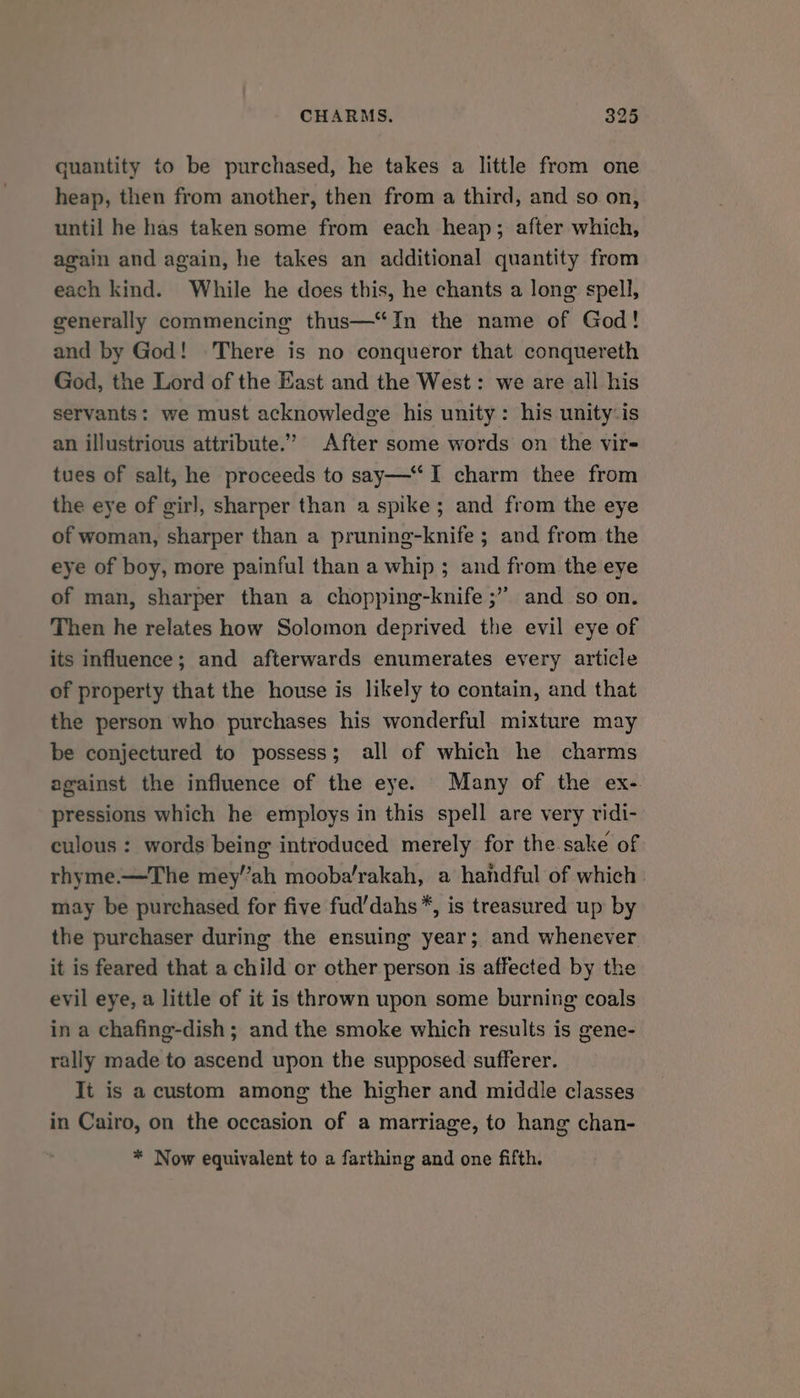 quantity to be purchased, he takes a little from one heap, then from another, then from a third, and so on, until he has taken some from each heap; after which, again and again, he takes an additional quantity from each kind. While he does this, he chants a long spell, generally commencing thus—‘In the name of God! and by God! There is no conqueror that conquereth God, the Lord of the East and the West: we are all his servants: we must acknowledge his unity: his unity-is an illustrious attribute.” After some words on the vir- tues of salt, he proceeds to say— I charm thee from the eye of girl, sharper than a spike; and from the eye of woman, sharper than a pruning-knife ; and from the eye of boy, more painful than a whip ; and from the eye of man, sharper than a chopping-knife ;” and so on. Then he relates how Solomon deprived the evil eye of its influence; and afterwards enumerates every article of property that the house is likely to contain, and that the person who purchases his wonderful mixture may be conjectured to possess; all of which he charms against the influence of the eye. Many of the ex- pressions which he employs in this spell are very ridi- culous : words being introduced merely for the sake of rhyme.—The mey’’ah mooba’rakah, a handful of which may be purchased for five fud’dahs*, is treasured up by the purchaser during the ensuing year; and whenever it is feared that a child or other person is affected by the evil eye, a little of it is thrown upon some burning coals in a chafing-dish ; and the smoke which results is gene- rally made to ascend upon the supposed sufferer. It is accustom among the higher and middle classes in Cairo, on the occasion of a marriage, to hang chan- * Now equivalent to a farthing and one fifth.