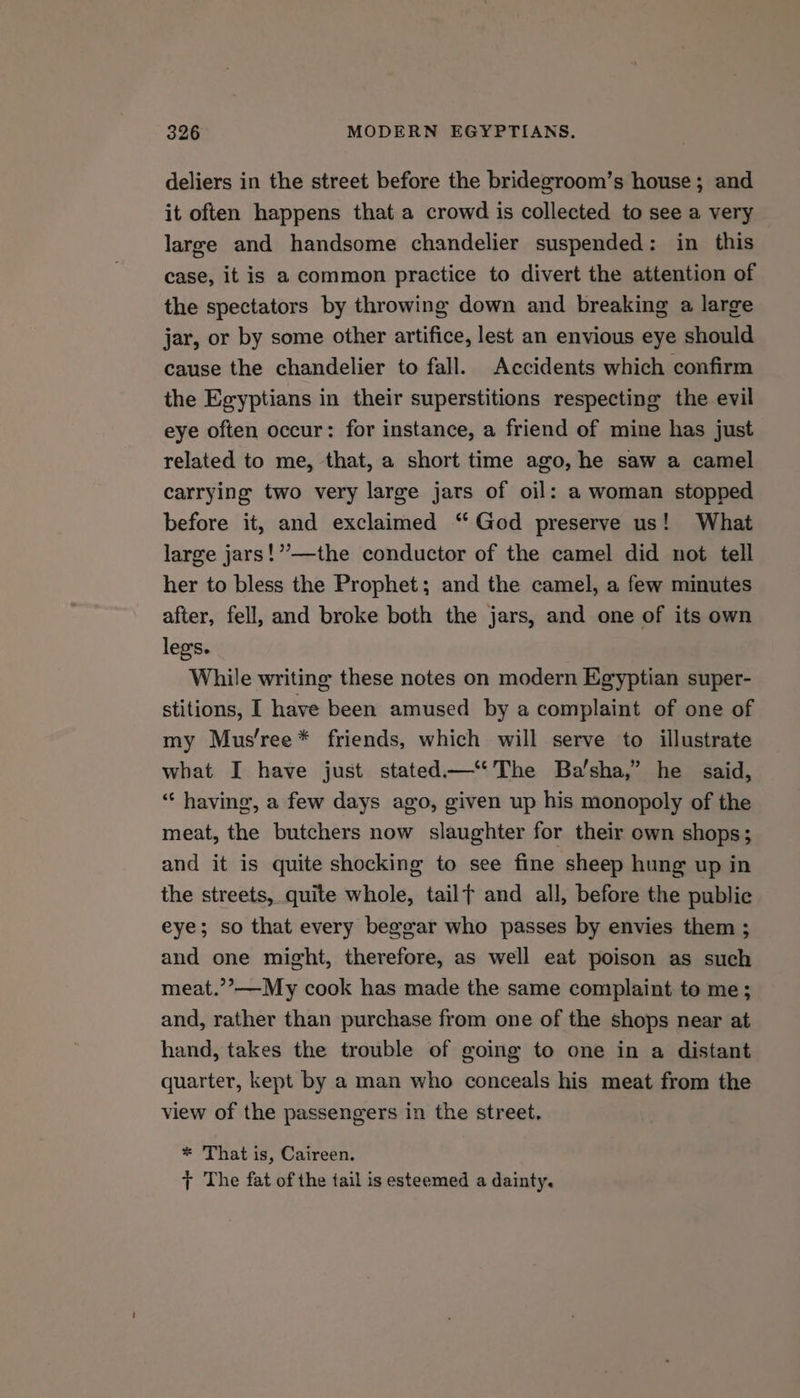 deliers in the street before the bridegroom’s house; and it often happens that a crowd is collected to see a very large and handsome chandelier suspended: in this case, it is a common practice to divert the attention of the spectators by throwing down and breaking a large jar, or by some other artifice, lest an envious eye should cause the chandelier to fall. Accidents which confirm the Egyptians in their superstitions respecting the evil eye often occur: for instance, a friend of mine has just related to me, that, a short time ago, he saw a camel carrying two very large jars of oil: a woman stopped before it, and exclaimed “God preserve us! What large jars!’”’—the conductor of the camel did not tell her to bless the Prophet; and the camel, a few minutes after, fell, and broke both the jars, and one of its own legs. While writing these notes on modern Egyptian super- stitions, I have been amused by a complaint of one of my Mus’ree* friends, which will serve to illustrate what I have just stated—‘‘ The Ba’sha,”’ he said, “ having, a few days ago, given up his monopoly of the meat, the butchers now slaughter for their own shops; and it is quite shocking to see fine sheep hung up in the streets, quite whole, tailf and all, before the public eye; so that every beggar who passes by envies them ; and one might, therefore, as well eat poison as such meat.’’—My cook has made the same complaint to me; and, rather than purchase from one of the shops near at hand, takes the trouble of going to one in a distant quarter, kept by a man who conceals his meat from the view of the passengers in the street. * That is, Caireen. + The fat of the tail is esteemed a dainty.