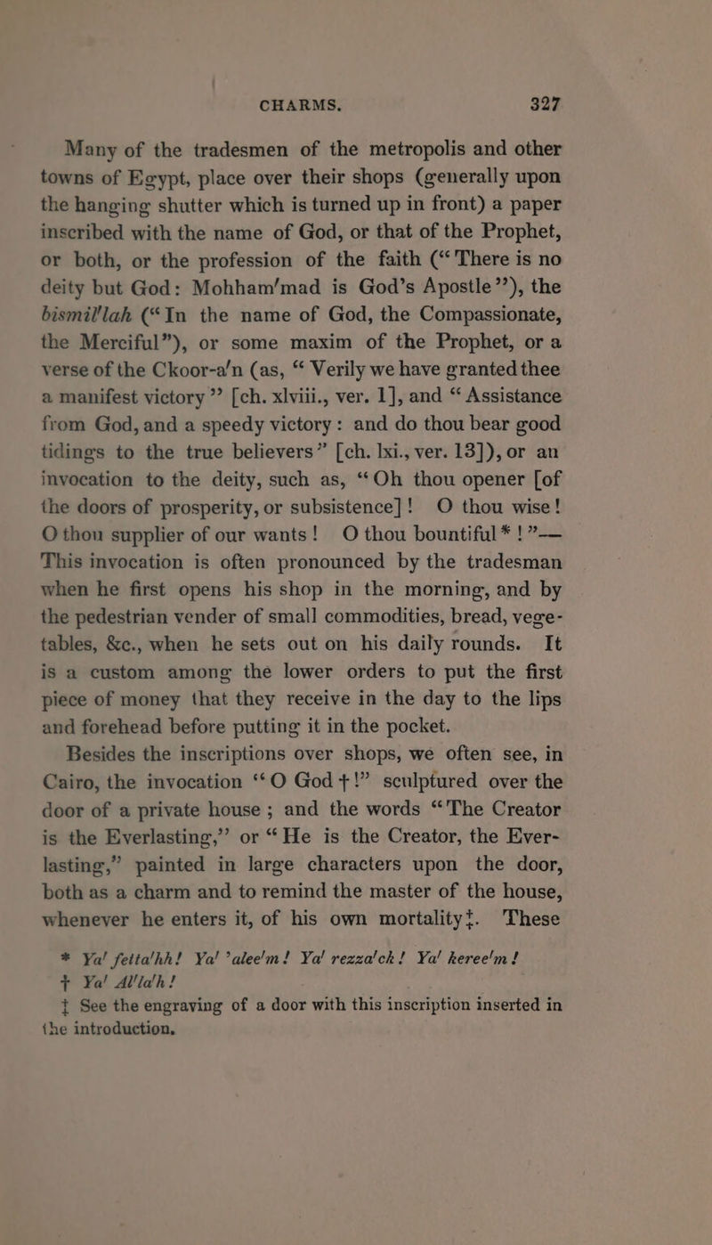 Many of the tradesmen of the metropolis and other towns of Egypt, place over their shops (generally upon the hanging shutter which is turned up in front) a paper inscribed with the name of God, or that of the Prophet, or both, or the profession of the faith (“There is no deity but God: Mohham’/mad is God’s Apostle’’), the bismil'lah (“In the name of God, the Compassionate, the Merciful”), or some maxim of the Prophet, or a verse of the Ckoor-a’n (as, “ Verily we have granted thee a manifest victory ’’ [ch. xlviii., ver. 1], and “ Assistance from God, and a speedy victory: and do thou bear good tidings to the true believers” [ch. lxi., ver. 13]), or an invocation to the deity, such as, ‘Oh thou opener [of the doors of prosperity, or subsistence]! O thou wise! O thou supplier of our wants! O thou bountiful * !”— This invocation is often pronounced by the tradesman when he first opens his shop in the morning, and by the pedestrian vender of small commodities, bread, vege- tables, &amp;c., when he sets out on his daily rounds. It is a custom among the lower orders to put the first piece of money that they receive in the day to the lips and forehead before putting it in the pocket. Besides the inscriptions over shops, we often see, in Cairo, the invocation ‘*O God +!” sculptured over the door of a private house ; and the words “The Creator is the Everlasting,’ or “He is the Creator, the Ever- lasting,” painted in large characters upon the door, both as a charm and to remind the master of the house, whenever he enters it, of his own mortalityt. These * Ya! fetta’hh! Ya! ’alee'm! Ya! rezza'ck! Ya! keree'm ! + Ya! Allidh! : t See the engraving of a door with this inscription inserted in {he introduction,