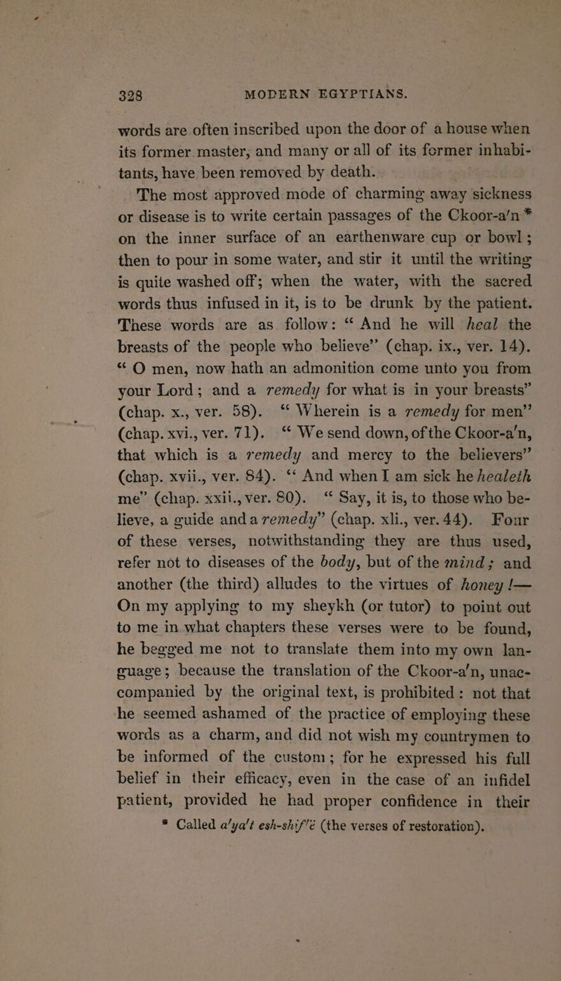 words are often inscribed upon the door of a house when its former master, and many or all of its former inhabi- tants, have been removed by death. The most approved mode of charming away sickness or disease is to write certain passages of the Ckoor-a’/n * on the inner surface of an earthenware cup or bowl ; then to pour in some water, and stir it until the writing is quite washed off; when the water, with the sacred words thus infused in it, is to be drunk by the patient. These words are as follow: “ And he will heal the breasts of the people who believe’ (chap. ix., ver. 14). “ O men, now hath an admonition come unto you from your Lord; and a remedy for what is in your breasts” (chap. x., ver. 58). ‘‘ Wherein is a remedy for men” (chap. xvi., ver. 71). “* We send down, of the Ckoor-a’n, that which is a semedy and mercy to the believers” (chap. xvii., ver. 84). ‘‘ And when T am sick he healeth me” (chap. xxii., ver. 80). “ Say, it is, to those who be- lieve, a guide anda remedy” (chap. xli., ver.44). Four of these verses, notwithstanding they are thus used, refer not to diseases of the body, but of the mind; and another (the third) alludes to the virtues of honey /— On my applying to my sheykh (or tutor) to point out to me in what chapters these verses were to be found, he begged me not to translate them into my own lan- guage; because the translation of the Ckoor-a’n, unac- companied by the original text, is prohibited: not that he seemed ashamed of the practice of employing these words as a charm, and did not wish my countrymen to be informed of the custom; for he expressed his full belief in their efficacy, even in the case of an infidel patient, provided he had proper confidence in their * Called a’ya't esh-shif'é (the verses of restoration),