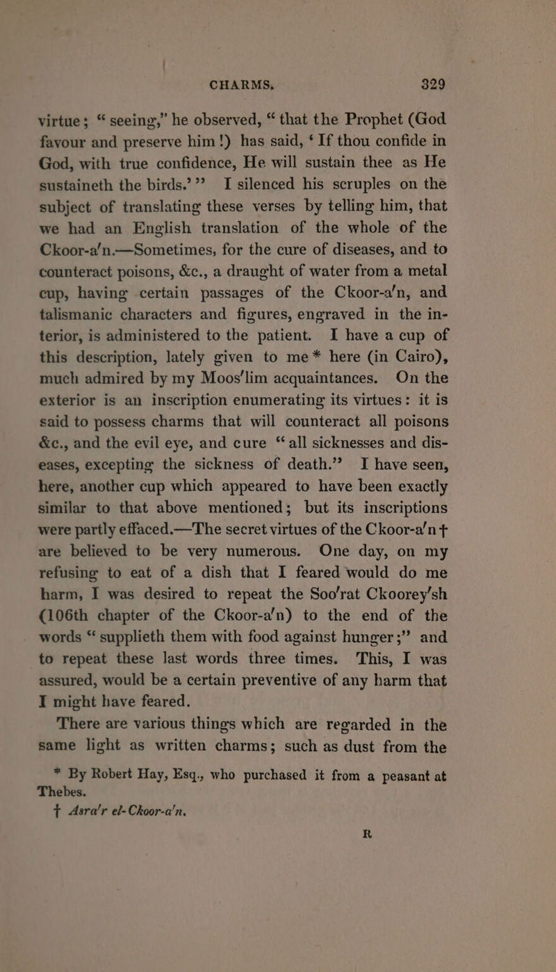 virtue; “ seeing,” he observed, “ that the Prophet (God favour and preserve him!) has said, ‘ If thou confide in God, with true confidence, He will sustain thee as He sustaineth the birds.’”’? I silenced his scruples on the subject of translating these verses by telling him, that we had an English translation of the whole of the Ckoor-a’n.—Sometimes, for the cure of diseases, and to counteract poisons, &amp;c., a draught of water from a metal cup, having certain passages of the Ckoor-a’n, and talismanic characters and figures, engraved in the in- terior, is administered to the patient. I have a cup of this description, lately given to me* here (in Cairo), much admired by my Moos’lim acquaintances. On the exterior is an inscription enumerating its virtues: it is said to possess charms that will counteract all poisons &amp;c., and the evil eye, and cure ‘all sicknesses and dis- eases, excepting the sickness of death.’? I have seen, here, another cup which appeared to have been exactly similar to that above mentioned; but its inscriptions were partly effaced.—The secret virtues of the Ckoor-a’n ¢ are believed to be very numerous. One day, on my refusing to eat of a dish that I feared would do me harm, I was desired to repeat the Soo'rat Ckoorey’sh (106th chapter of the Ckoor-a’n) to the end of the words “ supplieth them with food against hunger ;’’ and to repeat these last words three times. This, I was assured, would be a certain preventive of any harm that I might have feared. There are various things which are regarded in the same light as written charms; such as dust from the * By Robert Hay, Esq., who purchased it from a peasant at Thebes. t Asra’r el-Ckoor-a'n,
