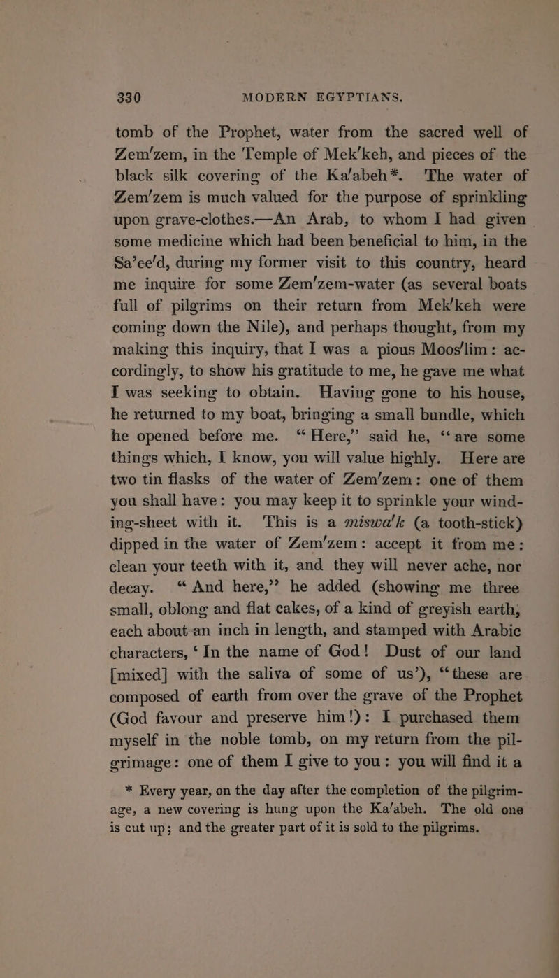 tomb of the Prophet, water from the sacred well of Zem’zem, in the Temple of Mek’keh, and pieces of the black silk covering of the Ka/abeh*. The water of Zem’zem is much valued for the purpose of sprinkling upon grave-clothes.—An Arab, to whom I had given — some medicine which had been beneficial to him, in the Sa’ee’d, during my former visit to this country, heard me inquire for some Zem/zem-water (as several boats full of pilgrims on their return from Mek’keh were coming down the Nile), and perhaps thought, from my making this inquiry, that I was a pious Moos'lim: ac- cordingly, to show his gratitude to me, he gave me what I was seeking to obtain. Having gone to his house, he returned to my boat, bringing a small bundle, which he opened before me. “ Here,’ said he, ‘‘are some things which, I know, you will value highly. Here are two tin flasks of the water of Zem’zem: one of them you shall have: you may keep it to sprinkle your wind- ing-sheet with it. This is a miswa‘k (a tooth-stick) dipped in the water of Zem’zem: accept it from me: clean your teeth with it, and they will never ache, nor decay. “And here,’? he added (showing me three small, oblong and flat cakes, of a kind of greyish earth; each about-an inch in length, and stamped with Arabic characters, ‘In the name of God! Dust of our land [mixed] with the saliva of some of us’), “these are composed of earth from over the grave of the Prophet (God favour and preserve him!): I purchased them myself in the noble tomb, on my return from the pil- grimage: one of them I give to you: you will find it a * Every year, on the day after the completion of the pilgrim- age, a new covering is hung upon the Ka/abeh. The old one is cut up; and the greater part of it is sold to the pilgrims.