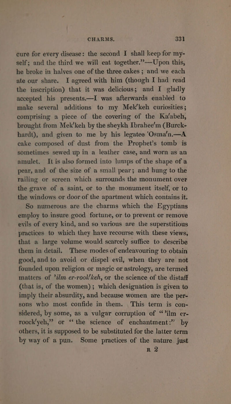 CHARMS. 331] cure for every disease: the second I shall keep for my- self; and the third we will eat together.”—Upon this, he broke in halves one of the three cakes ; and we each ate our share. I agreed with him (though I had read the inscription) that it was delicious; and I gladly accepted his presents.—I was afterwards enabled to make several additions to my Mek’keh curiosities; comprising a piece of the covering of the Ka’abeh, brought from Mek’keh by the sheykh Ibrahee’m (Burck- hardt), and given to me by his legatee ’Osma’n.—A cake composed of dust from the Prophet’s tomb is sometimes sewed up in a leather case, and worn us an amulet. It is also formed into lumps of the shape of a pear, and of the size of a small pear; and hung to the railing or screen which surrounds the monument over the grave of a saint, or to the monument itself, or to the windows or door of the apartment which contains it. So numerous are the charms which the Egyptians employ to insure good fortune, or to prevent or remove evils of every kind, and so various are the superstitious practices to which they have recourse with these views, that a large volume would scarcely suffice to describe them in detail. These modes of endeavouring to obtain good, and to avoid or dispel evil, when they are not founded upon religion or magic or astrology, are termed matters of ?ilm er-rook'keh, or the science of the distaff (that is, of the women); which designation is given to imply their absurdity, and because women are the per- sons who most confide in them. This term is con- sidered, by some, as a vulgar corruption of “ilm er- roock’yeh,” or ‘‘ the science of enchantment:” by others, it is supposed to be substituted for the latter term by way of a pun. Some practices of the nature just R 2