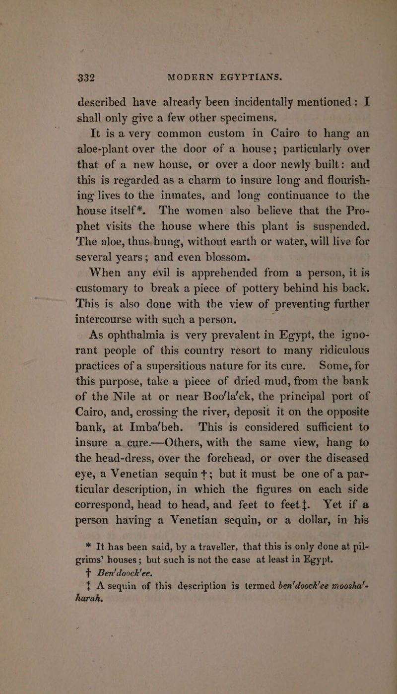 described have already been incidentally mentioned: I shall only give a few other specimens. It is avery common custom in Cairo to hang an aloe-plant over the door of a house; particularly over that of a new house, or over a door newly built: and this is regarded as a charm to insure long and flourish- ing lives to the inmates, and long continuance to the house itself*. The women also believe that the Pro- phet visits the house where this plant is suspended. The aloe, thus. hung, without earth or water, will live for several years; and even blossom. When any evil is apprehended from a person, it is -customary to break a piece of pottery behind his back. This is also done with the view of preventing further intercourse with such a person. As ophthalmia is very prevalent in Egypt, the igno- rant people of this country resort to many ridiculous practices of a supersitious nature for its cure. Some, for this purpose, take a piece of dried mud, from the bank of the Nile at or near Boo'la’ck, the principal port of Cairo, and, crossing the river, deposit it on the opposite bank, at Imba’beh. ‘This is considered sufficient to insure a. cure.—Others, with the same view, hang to the head-dress, over the forehead, or over the diseased eye, a Venetian sequin t+; but it must be one of a par- ticular description, in which the figures on each side correspond, head to head, and feet to feet{. Yet if a person having a Venetian sequin, or a dollar, in his * It has been said, by a traveller, that this is only done at pil- grims’ houses; but such is not the case at least in Egypt. } Ben'doock'ee. t A sequin of this description is termed ben’doock'ee moosha'- harah,
