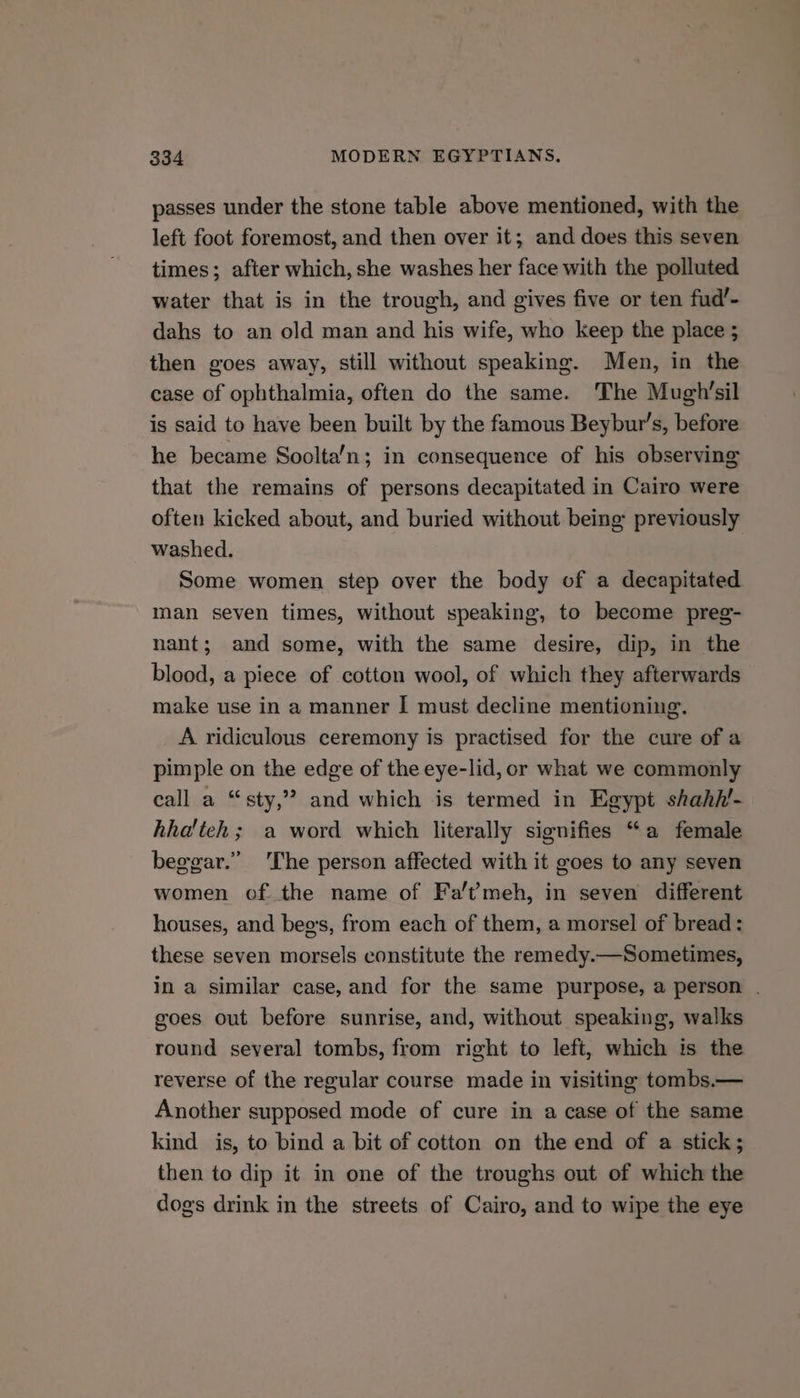 passes under the stone table above mentioned, with the left foot foremost, and then over it; and does this seven times; after which, she washes her face with the polluted water that is in the trough, and gives five or ten fud’- dahs to an old man and his wife, who keep the place ; then goes away, still without speaking. Men, in the case of ophthalmia, often do the same. The Mugh’sil is said to have been built by the famous Beybur’s, before he became Soolta’n; in consequence of his observing that the remains of persons decapitated in Cairo were often kicked about, and buried without being previously washed. Some women step over the body of a decapitated man seven times, without speaking, to become preg- nant; and some, with the same desire, dip, in the blood, a piece of cotton wool, of which they afterwards make use in a manner I must decline mentioning. A ridiculous ceremony is practised for the cure of a pimple on the edge of the eye-lid, or what we commonly call a “sty,” and which is termed in Egypt shahil- hha'teh ; a word which literally signifies “a female beggar.” 'The person affected with it goes to any seven women of the name of Fa’t?meh, in seven different houses, and beg's, from each of them, a morsel of bread: these seven morsels constitute the remedy.—Sometimes, in a similar case, and for the same purpose, a person . goes out before sunrise, and, without speaking, walks round several tombs, from right to left, which is the reverse of the regular course made in visiting tombs.— Another supposed mode of cure in a case of the same kind is, to bind a bit of cotton on the end of a stick; then to dip it in one of the troughs out of which the dogs drink in the streets of Cairo, and to wipe the eye