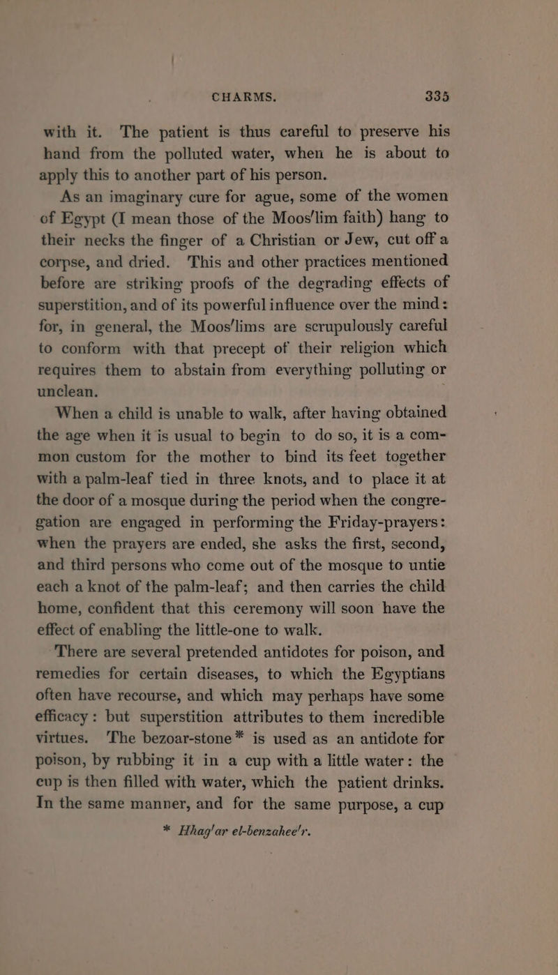 with it. The patient is thus careful to preserve his hand from the polluted water, when he is about to apply this to another part of his person. As an imaginary cure for ague, some of the women of Egypt (I mean those of the Moos'lim faith) hang to their necks the finger of a Christian or Jew, cut off a corpse, and dried. ‘This and other practices mentioned before are striking proofs of the degrading effects of superstition, and of its powerful influence over the mind: for, in general, the Moos‘lims are scrupulously careful to conform with that precept of their religion which requires them to abstain from everything polluting or unclean. When a child is unable to walk, after having obtained the age when it is usual to begin to do so, it is a com- mon custom for the mother to bind its feet together with a palm-leaf tied in three knots, and to place it at the door of a mosque during the period when the congre- gation are engaged in performing the Friday-prayers: when the prayers are ended, she asks the first, second, and third persons who come out of the mosque to untie each a knot of the palm-leaf; and then carries the child home, confident that this ceremony will soon have the effect of enabling the little-one to walk. There are several pretended antidotes for poison, and remedies for certain diseases, to which the Egyptians often have recourse, and which may perhaps have some efficacy: but superstition attributes to them incredible virtues. ‘The bezoar-stone* is used as an antidote for poison, by rubbing it in a cup with a little water: the cup is then filled with water, which the patient drinks. In the same manner, and for the same purpose, a cup * Hhag'ar el-benzahee'r.