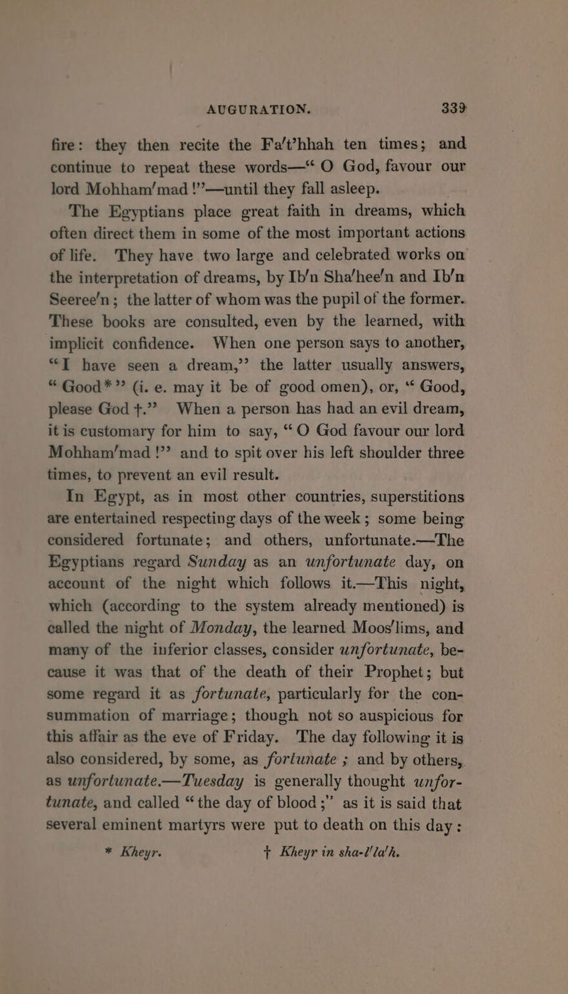 fire: they then recite the Fa’t’hhah ten times; and continue to repeat these words—“ O God, favour our lord Mohham/mad !”’—until they fall asleep. The Egyptians place great faith in dreams, which often direct them in some of the most important actions of life. They have two large and celebrated works on the interpretation of dreams, by Ib/n Sha’hee'n and Ib’/n Seeree’n; the latter of whom was the pupil of the former. These books are consulted, even by the learned, with implicit confidence. When one person says to another, “TI have seen a dream,” the latter usually answers, “ Good*”’ (i. e. may it be of good omen), or, ‘* Good, please God +.”?> When a person has had an evil dream, itis customary for him to say, “O God favour our lord Mohham/mad !”’ and to spit over his left shoulder three times, to prevent an evil result. In Egypt, as in most other countries, superstitions are entertained respecting days of the week ; some being considered fortunate; and others, unfortunate.—The Egyptians regard Sunday as an unfortunate day, on account of the night which follows it—This night, which (according to the system already mentioned) is called the night of Monday, the learned Moos'lims, and many of the inferior classes, consider unfortunate, be- cause it was that of the death of their Prophet; but some regard it as fortunate, particularly for the con- summation of marriage; though not so auspicious for this affair as the eve of Friday. The day following it is also considered, by some, as fortwnate ; and by others, as unfortunate.-—Tuesday is generally thought wnfor- tunate, and called “the day of blood ;” as it is said that several eminent martyrs were put to death on this day: * Kheyr. {+ Kheyr in sha-l'la'h.
