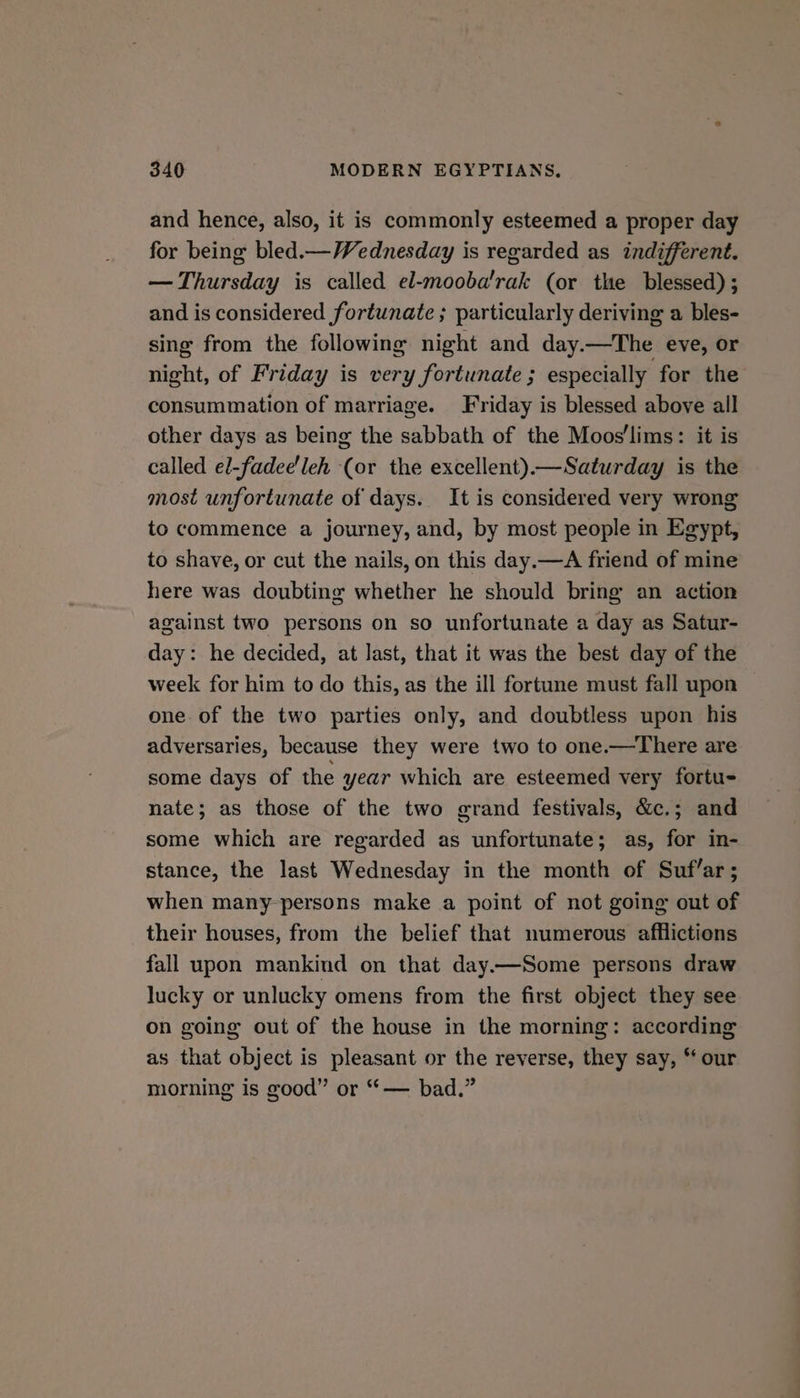and hence, also, it is commonly esteemed a proper day for being bled.— Wednesday is regarded as indifferent. — Thursday is called el-mooba'rak (or the blessed) ; and is considered fortunate ; particularly deriving a bles- sing from the following night and day.—The eve, or night, of Friday is very fortunate; especially for the consummation of marriage. Friday is blessed above all other days as being the sabbath of the Moos'lims: it is called el-fadee'leh (or the excellent).—Saturday is the most unfortunate of days. It is considered very wrong to commence a journey, and, by most people in Egypt, to shave, or cut the nails, on this day.—A friend of mine here was doubting whether he should bring an action against two persons on so unfortunate a day as Satur- day: he decided, at last, that it was the best day of the week for him to do this, as the ill fortune must fall upon one of the two parties only, and doubtless upon his adversaries, because they were two to one.—There are some days of the year which are esteemed very fortu- nate; as those of the two grand festivals, &amp;c.; and some which are regarded as unfortunate; as, for in- stance, the last Wednesday in the month of Suf’ar; when many-persons make a point of not going out of their houses, from the belief that numerous afflictions fall upon mankind on that day.—Some persons draw lucky or unlucky omens from the first object they see on going out of the house in the morning: according as that object is pleasant or the reverse, they say, “ our morning is good” or “— bad.”
