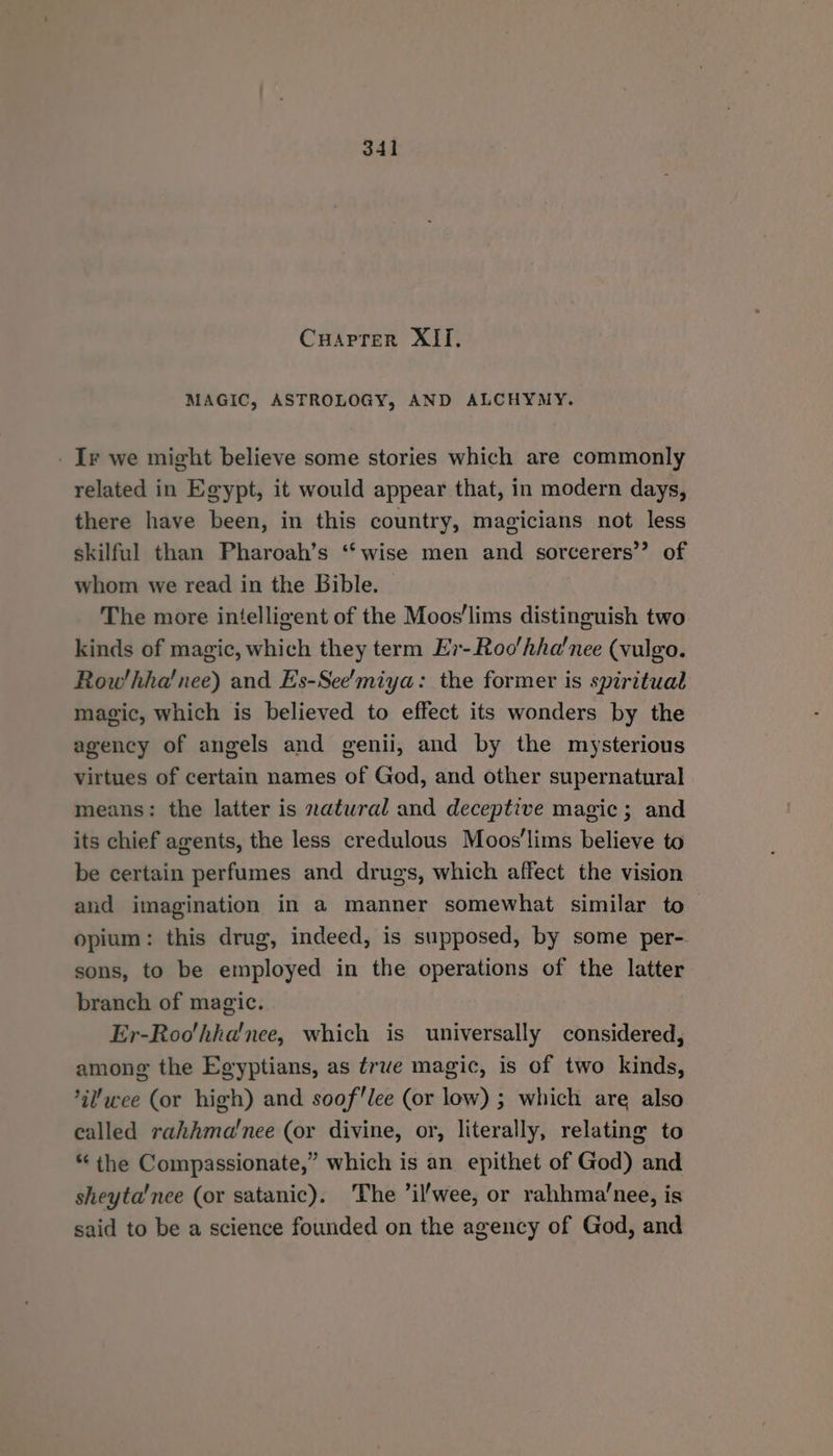 Cuaprrer XII, MAGIC, ASTROLOGY, AND ALCHYMY. _ Iv we might believe some stories which are commonly related in Egypt, it would appear that, in modern days, there have been, in this country, magicians not less skilful than Pharoah’s ‘wise men and sorcerers’? of whom we read in the Bible. The more intelligent of the Moos’lims distinguish two kinds of magic, which they term Er-Roo'hha'nee (vulgo. Row'hha! nee) and Es-See’miya: the former is spiritual magic, which is believed to effect its wonders by the agency of angels and genii, and by the mysterious virtues of certain names of God, and other supernatural means: the latter is natural and deceptive magic; and its chief agents, the less credulous Moos'lims believe to be certain perfumes and drugs, which affect the vision and imagination in a manner somewhat similar to opium: this drug, indeed, is supposed, by some per- sons, to be employed in the operations of the latter branch of magic. Er-Roo'hha'nee, which is universally considered, among the Egyptians, as trwe magic, is of two kinds, il’wee (or high) and sooflee (or low) ; which are also called rahhma'nee (or divine, or, literally, relating to *‘ the Compassionate,” which is an epithet of God) and sheyta'nce (or satanic). The ’il'wee, or rahhma’nee, is said to be a science founded on the agency of God, and