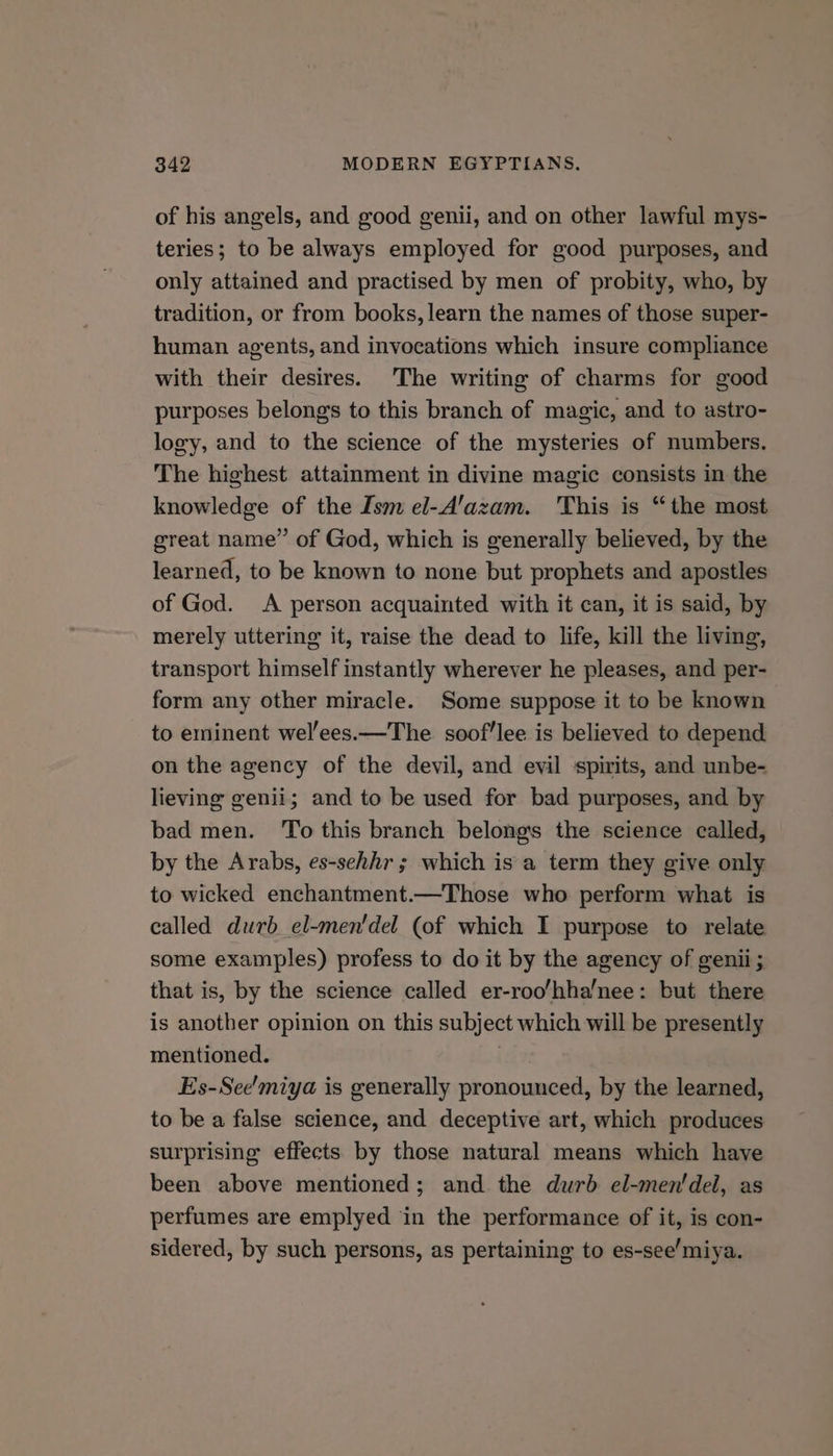 of his angels, and good genii, and on other lawful mys- teries; to be always employed for good purposes, and only attained and practised by men of probity, who, by tradition, or from books, learn the names of those super- human agents, and invocations which insure compliance with their desires. The writing of charms for good purposes belongs to this branch of magic, and to astro- logy, and to the science of the mysteries of numbers. The highest attainment in divine magic consists in the knowledge of the Ism el-A’azam. This is “the most great name” of God, which is generally believed, by the learned, to be known to none but prophets and apostles of God. A person acquainted with it can, it is said, by merely uttering it, raise the dead to life, kill the living, transport himself instantly wherever he pleases, and per- form any other miracle. Some suppose it to be known to eminent wel'ees.—The soof'lee is believed to depend on the agency of the devil, and evil spirits, and unbe- lieving genii; and to be used for bad purposes, and by bad men. ‘To this branch belongs the science called, by the Arabs, es-sehhr ; which is a term they give only to wicked enchantment.—Those who perform what is called durb el-men'del (of which I purpose to relate some examples) profess to do it by the agency of genii ; that is, by the science called er-roo/hha/nee: but there is another opinion on this subject which will be presently mentioned. Es-See'miya is generally pronounced, by the learned, to be a false science, and deceptive art, which produces surprising effects by those natural means which have been above mentioned; and the durb el-men'dei, as perfumes are emplyed in the performance of it, is con- sidered, by such persons, as pertaining to es-see’miya.
