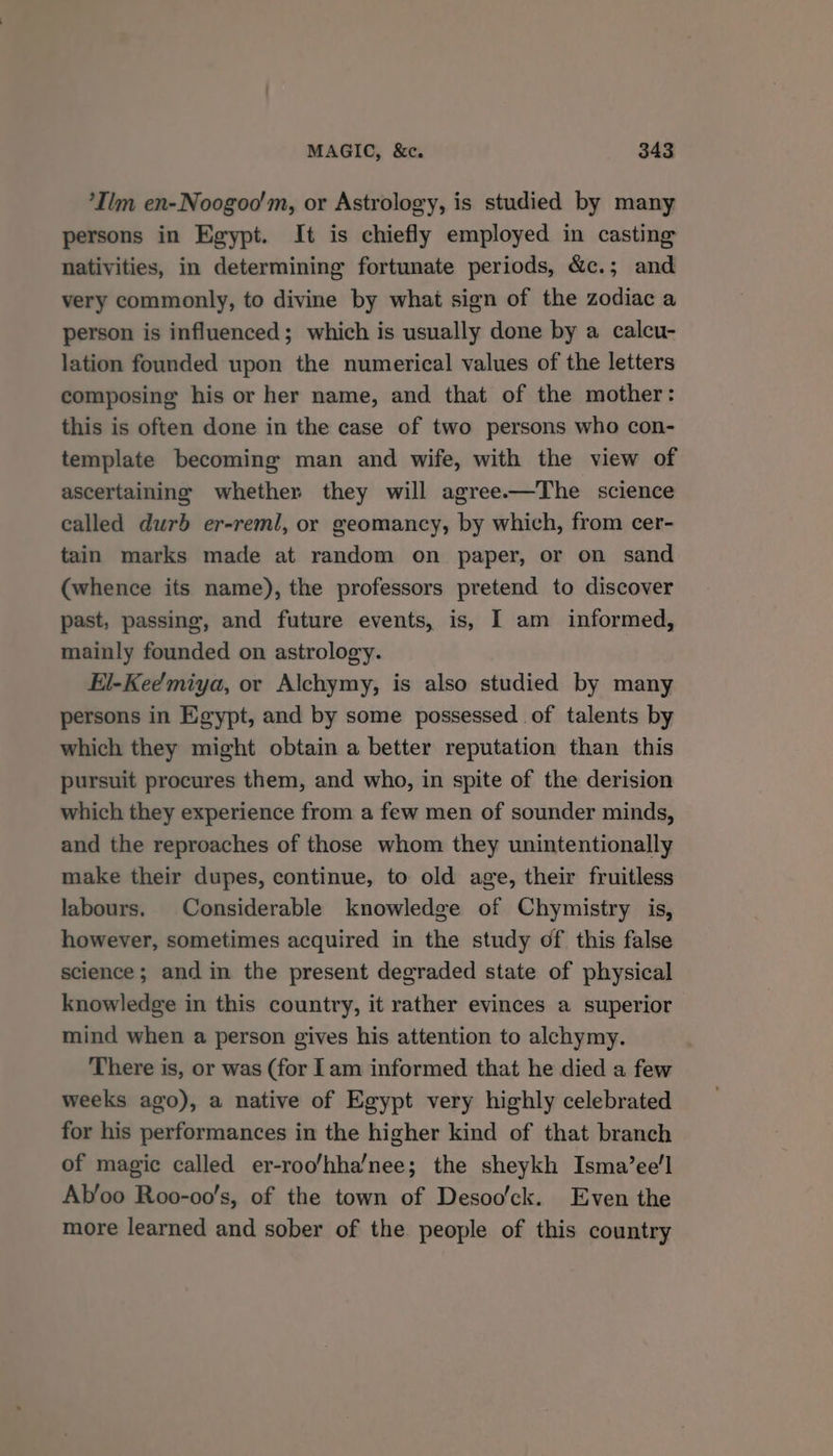 *Ilm en-Noogoo'm, or Astrology, is studied by many persons in Egypt. It is chiefly employed in casting nativities, in determining fortunate periods, &amp;c.; and very commonly, to divine by what sign of the zodiac a person is influenced; which is usually done by a calcu- lation founded upon the numerical values of the letters composing his or her name, and that of the mother: this is often done in the case of two persons who con- template becoming man and wife, with the view of ascertaining whether they will agree.—The science called durb er-reml, or geomancy, by which, from cer- tain marks made at random on paper, or on sand (whence its name), the professors pretend to discover past, passing, and future events, is, I am informed, mainly founded on astrology. El-Kee'miya, or Alchymy, is also studied by many persons in Egypt, and by some possessed of talents by which they might obtain a better reputation than this pursuit procures them, and who, in spite of the derision which they experience from a few men of sounder minds, and the reproaches of those whom they unintentionally make their dupes, continue, to old age, their fruitless labours. Considerable knowledge of Chymistry is, however, sometimes acquired in the study of this false science; and in the present degraded state of physical knowledge in this country, it rather evinces a superior mind when a person gives his attention to alchymy. There is, or was (for Iam informed that he died a few weeks ago), a native of Egypt very highly celebrated for his performances in the higher kind of that branch of magic called er-roo/hha/nee; the sheykh Isma’ee!'l Ab’oo Roo-oo’s, of the town of Desoo'ck. Even the more learned and sober of the people of this country