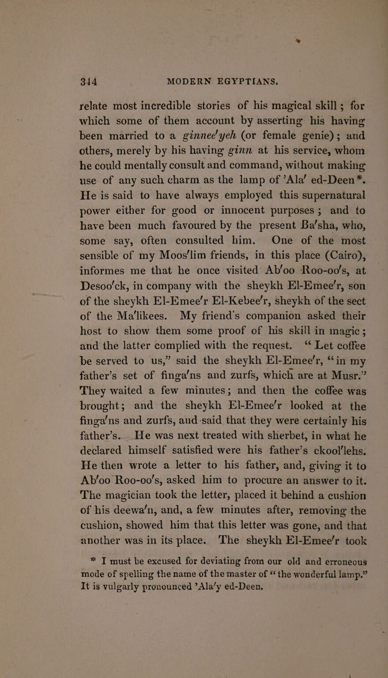 relate most incredible stories of his magical skill; for which some of them account by asserting his having been married to a ginnee'yeh (or female genie); and others, merely by his having ginn at his service, whom he could mentally consult and command, without making use of any such charm as the lamp of ’Ala’ ed-Deen*. He is said to have always employed this supernatural power either for good or innocent purposes ; and to have been much favoured by the present Ba’sha, who, some say, often consulted him. One of the most sensible of my Moos’‘lim friends, in this place (Cairo), informes me that he once visited Ab’oo Roo-oo's, at Desoo'ck, in company with the sheykh El-Emee’r, son of the sheykh El-Emee’r El-Kebee’r, sheykh of the sect of the Ma'likees. My friend’s companion asked their host to show them some proof of his skill in magic; and the latter complied with the request. ‘* Let coffee be served to us,” said the sheykh El-Emee’r, “in my father’s set of finga’ns and zurfs, which are at Musr.” They waited a few minutes; and then the coffee was brought; and the sheykh El-Emee’r looked at the finga'ns and zurfs, and-said that they were certainly his father’s.. He was next treated with sherbet, in what he declared himself satisfied were his father’s ckool'lehs. He then wrote a letter to his father, and, giving it to Ab’oo Roo-oo’s, asked him to procure an answer to it. The magician took the letter, placed it behind a cushion of his deewa’n, and, a few minutes after, removing the cushion, showed him that this letter was gone, and that another was in its place. The sheykh El-Emee’r took * TI must be excused for deviating from our old and erroneous mode of spelling the name of the master of “ the wonderful lamp.” It is vulgarly pronounced ’Ala/y ed-Deen.