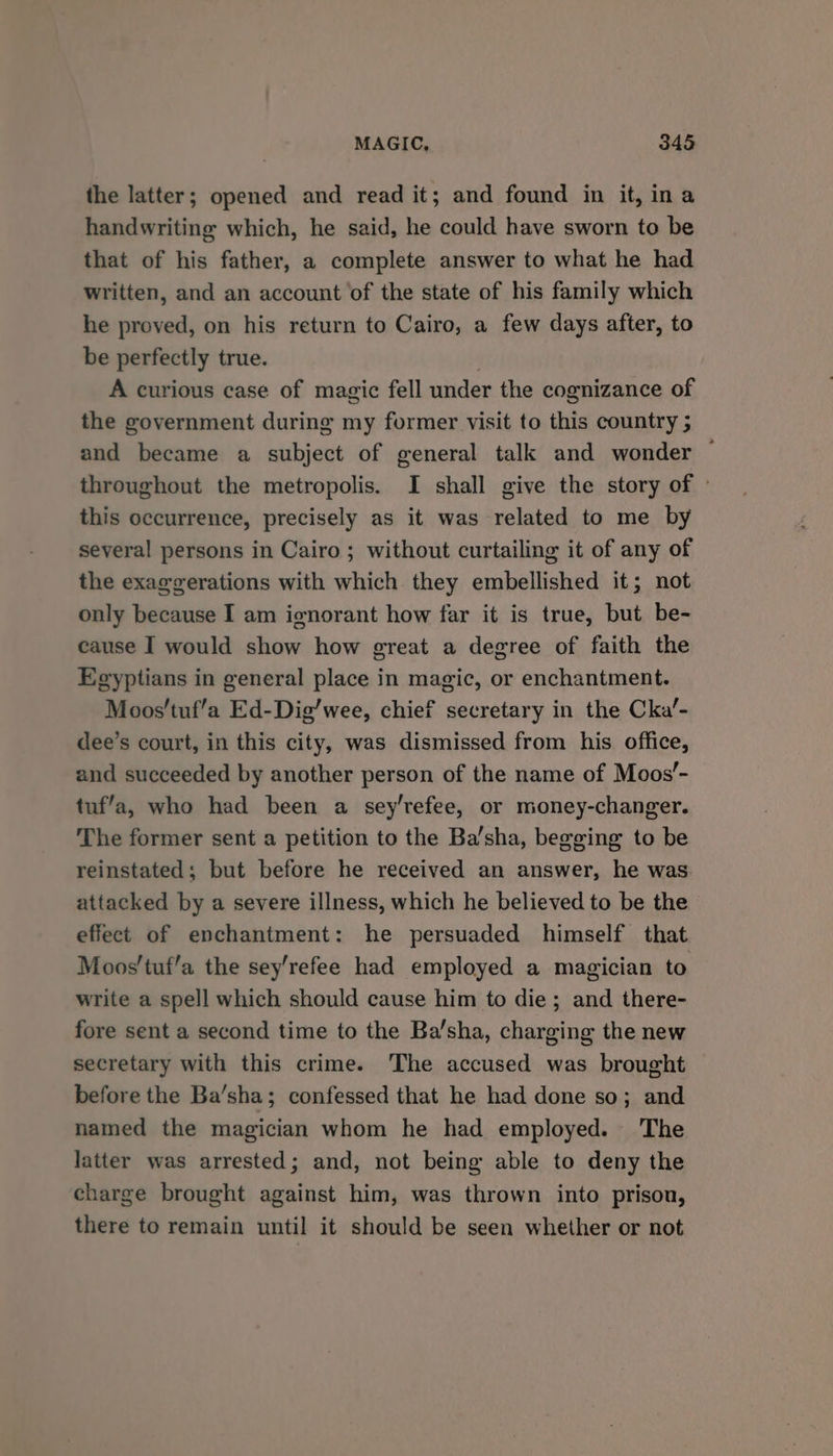 the latter; opened and read it; and found in it, ina handwriting which, he said, he could have sworn to be that of his father, a complete answer to what he had written, and an account of the state of his family which he proved, on his return to Cairo, a few days after, to be perfectly true. . A curious case of magic fell under the cognizance of the government during my former visit to this country 5 and became a subject of general talk and wonder ~ throughout the metropolis. I shall give the story of ° this occurrence, precisely as it was related to me by several persons in Cairo; without curtailing it of any of the exaggerations with which they embellished it; not only because I am ignorant how far it is true, but be- cause I would show how great a degree of faith the Egyptians in general place in magic, or enchantment. Moos'tuf’a Ed-Dig’wee, chief secretary in the Cka’- dee’s court, in this city, was dismissed from his office, and succeeded by another person of the name of Moos’- tuf’a, who had been a sey’refee, or money-changer. The former sent a petition to the Ba’sha, begging to be reinstated; but before he received an answer, he was attacked by a severe illness, which he believed to be the effect of enchantment: he persuaded himself that Moos’tuf’a the sey'refee had employed a magician to write a spell which should cause him to die; and there- fore sent a second time to the Basha, charging the new secretary with this crime. ‘The accused was brought before the Ba’sha; confessed that he had done so; and named the magician whom he had employed. The latter was arrested; and, not being able to deny the charge brought against him, was thrown into prison, there to remain until it should be seen whether or not