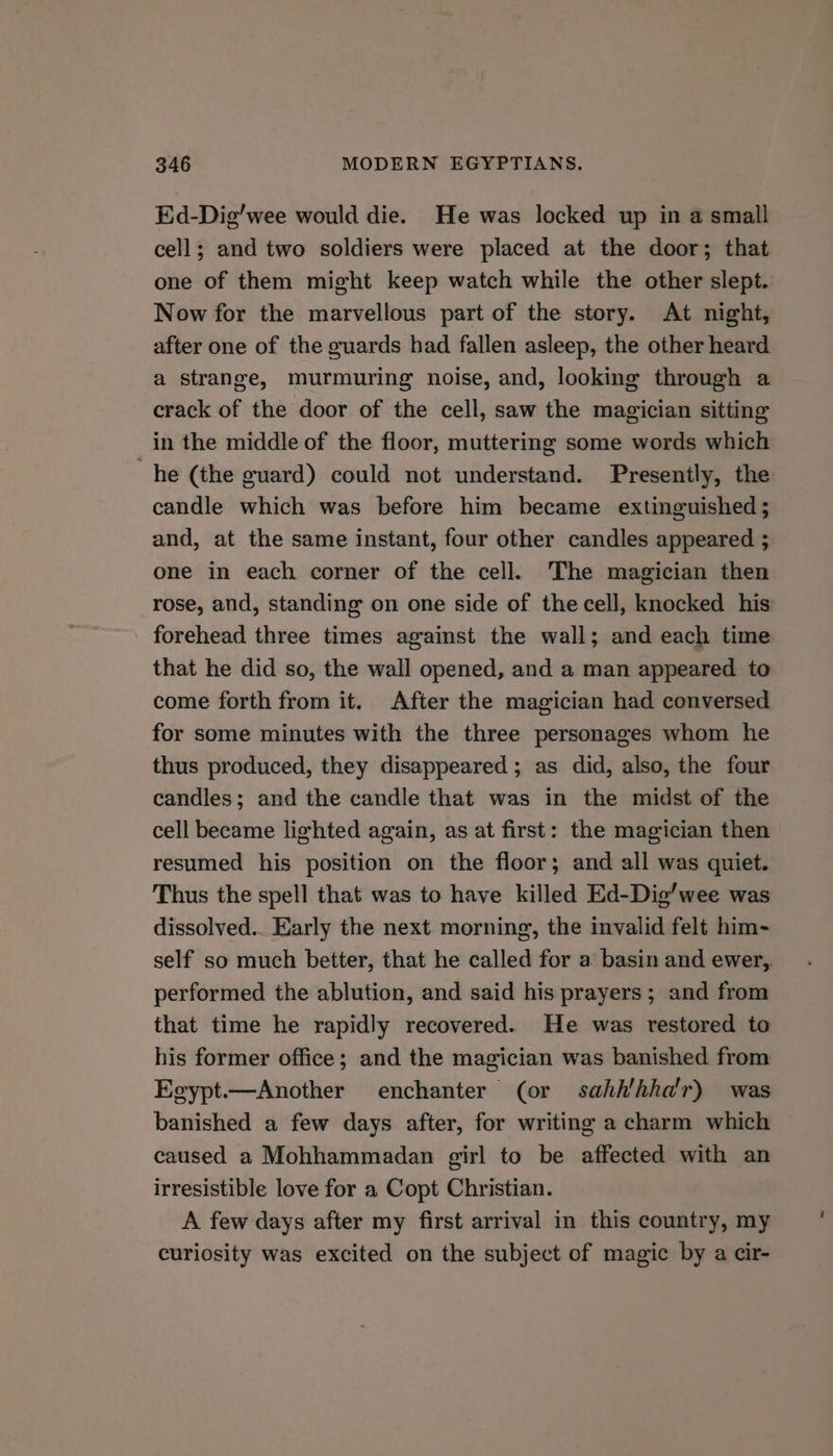 Ed-Dig’wee would die. He was locked up in a small cell; and two soldiers were placed at the door; that one of them might keep watch while the other slept. Now for the marvellous part of the story. At night, after one of the guards had fallen asleep, the other heard a strange, murmuring noise, and, looking through a crack of the door of the cell, saw the magician sitting in the middle of the floor, muttering some words which he (the guard) could not understand. Presently, the candle which was before him became extinguished ; and, at the same instant, four other candles appeared ; one in each corner of the cell. The magician then rose, and, standing on one side of the cell, knocked his forehead three times against the wall; and each time that he did so, the wall opened, and a man appeared to come forth from it. After the magician had conversed for some minutes with the three personages whom he thus produced, they disappeared ; as did, also, the four candles; and the candle that was in the midst of the cell became lighted again, as at first: the magician then resumed his position on the floor; and all was quiet. Thus the spell that was to have killed Ed-Dig’wee was dissolved. Early the next morning, the invalid felt him- self so much better, that he called for a basin and ewer,. performed the ablution, and said his prayers; and from that time he rapidly recovered. He was restored to his former office; and the magician was banished from Egypt.—Another enchanter (or sahh'hha'r) was banished a few days after, for writing a charm which caused a Mohhammadan girl to be affected with an irresistible love for a Copt Christian. A few days after my first arrival in this country, my curiosity was excited on the subject of magic by a cir-