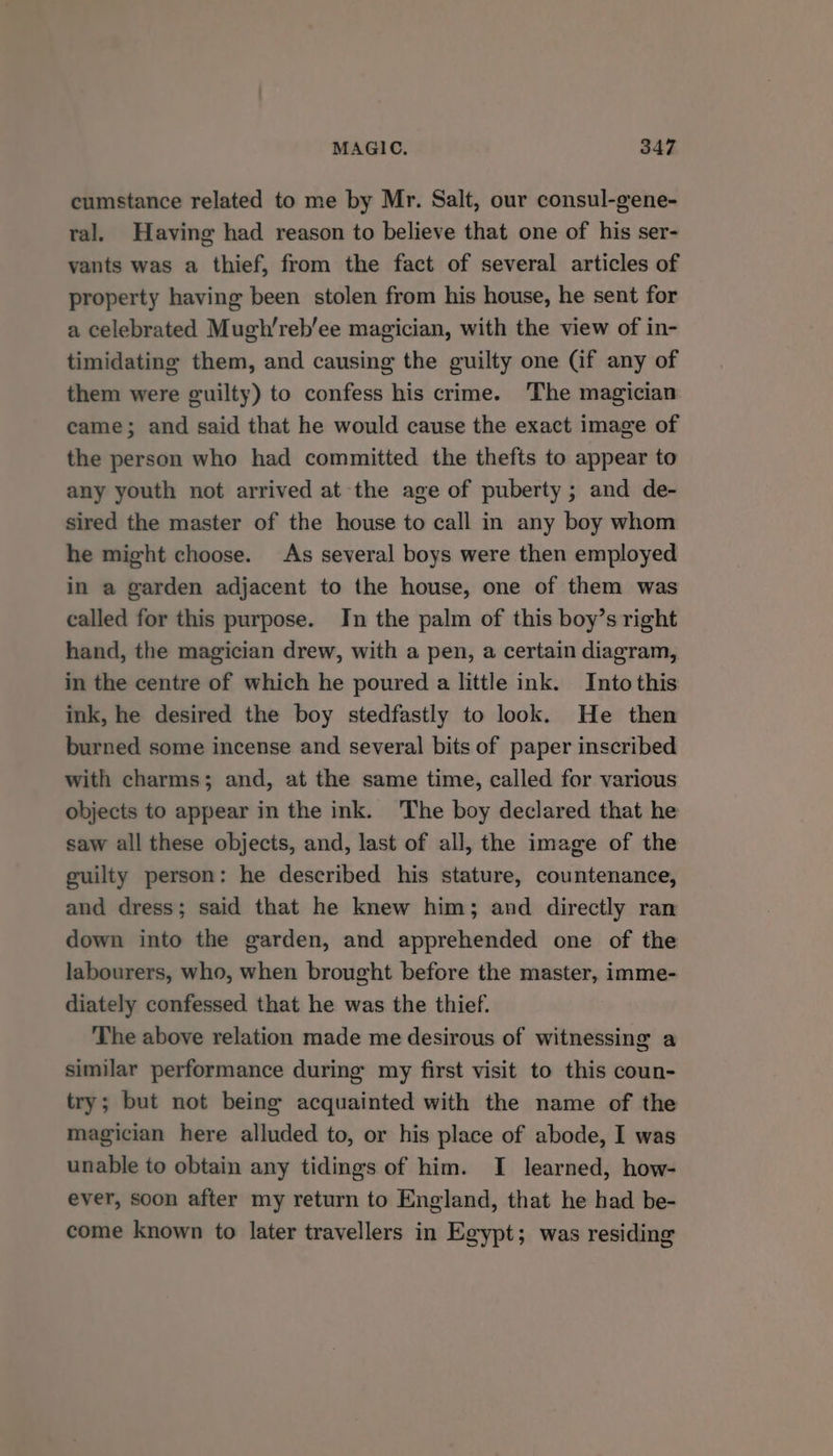 cumstance related to me by Mr. Salt, our consul-gene- ral. Having had reason to believe that one of his ser- vants was a thief, from the fact of several articles of property having been stolen from his house, he sent for a celebrated Mugh’reb’ee magician, with the view of in- timidating them, and causing the guilty one (if any of them were guilty) to confess his crime. The magician came; and said that he would cause the exact image of the person who had committed the thefts to appear to any youth not arrived at the age of puberty ; and de- sired the master of the house to call in any boy whom he might choose. As several boys were then employed in a garden adjacent to the house, one of them was called for this purpose. In the palm of this boy’s right hand, the magician drew, with a pen, a certain diagram, in the centre of which he poured a little ink. Intothis ink, he desired the boy stedfastly to look. He then burned some incense and several bits of paper inscribed with charms; and, at the same time, called for various objects to appear in the ink. The boy declared that he saw all these objects, and, last of all, the image of the guilty person: he described his stature, countenance, and dress; said that he knew him; and directly ran down into the garden, and apprehended one of the labourers, who, when brought before the master, imme- diately confessed that he was the thief. The above relation made me desirous of witnessing a similar performance during my first visit to this coun- try; but not being acquainted with the name of the magician here alluded to, or his place of abode, I was unable to obtain any tidings of him. I learned, how- ever, soon after my return to England, that he had be- come known to later travellers in Egypt; was residing
