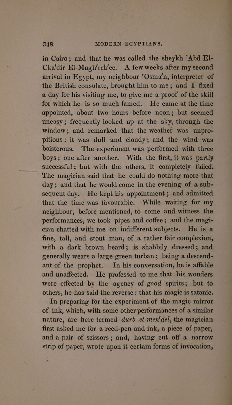 in Cairo; and that he was called the sheykh ’Abd EI- Cka/dir El-Mugh’reb’ee. A few weeks after my second arrival in Egypt, my neighbour ’Osma’n, interpreter of the British consulate, brought him to me; and I fixed a day for his visiting me, to give me a proof of the skill for which he is so much famed. He came at the time appointed, about two hours before noon; but seemed uneasy; frequently looked up at the sky, through the window; and remarked that the weather was unpro- pitious: it was dull and cloudy; and the wind was boisterous. The experiment was performed with three boys; one after another. With the first, it was partly successful; but with the others, it completely failed. The magician said that he could do nothing more that day; and that he would come in the evening of a sub- sequent day. He kept his appointment; and admitted that the time was favourable. While waiting for my neighbour, before mentioned, to come and witness the performances, we took pipes and coffee; and the magi- cian chatted with me on indifferent subjects. He is a fine, tall, and stout man, of a rather fair complexion, with a dark brown beard; is shabbily dressed; and generally wears a large green turban; being a descend- ant of the prophet. In his conversation, he is affable and unaffected. He professed to me that his wonders were effected by the agency of good spirits; but to others, he has said the reverse : that his magic is satanic. In preparing for the experiment of the magic mirror of ink, which, with some other performances of a similar nature, are here termed durb el-men'del, the magician first asked me for a reed-pen and ink, a piece of paper, and a pair of scissors; and, having cut off a narrow strip of paper, wrote upon it certain forms of invocation, ~~ ye