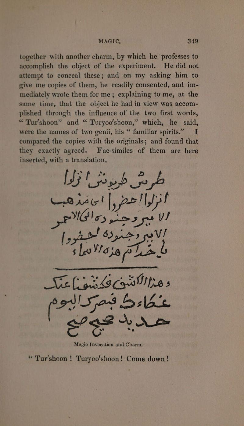 together with another charm, by which he professes to accomplish the object of the experiment. He did not attempt to conceal these; and on my asking him to give me copies of them, he readily consented, and im- mediately wrote them for me; explaining to me, at the same time, that the object he had in view was accom- plished through the influence of the two first words, “Tur’shoon” and “ Turyoo’shoon,” which, he said, were the names of two genii, his “ familiar spirits.” I compared the copies with the originals; and found that they exactly agreed. Fac-similes of them are here inserted, with a translation. LG nb pb 8 12 (5! | nell sif PlGles Me adyy 4 t 3 | J I» | 8 cath a slo Va36 ole | LvAeteny (os 5e3 babe ae Magic Invocation and Charm. “ Tur’shoon ! Turyoo/shoon! Come down!