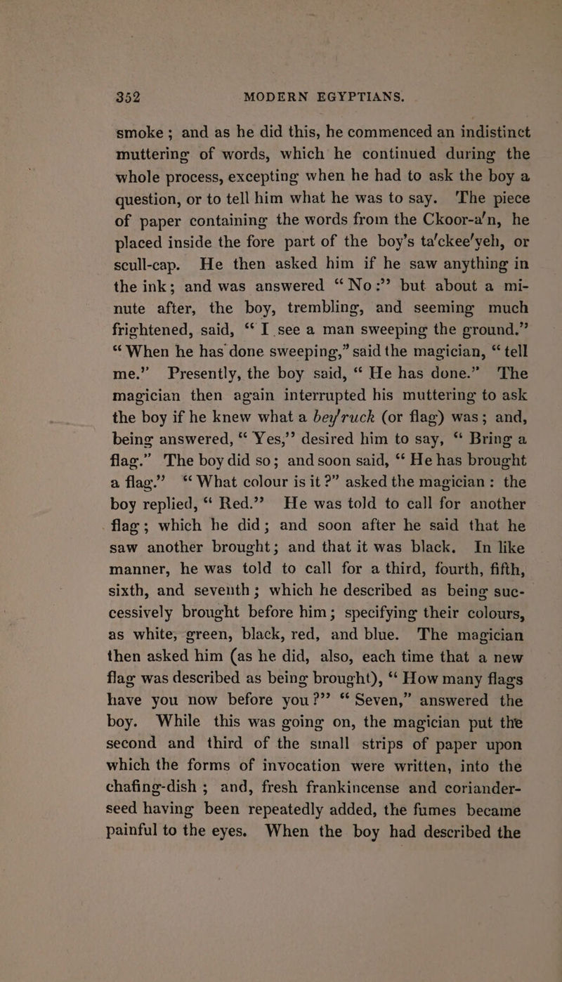 smoke; and as he did this, he commenced an indistinct muttering of words, which he continued during the whole process, excepting when he had to ask the boy a question, or to tell him what he was to say. ‘The piece of paper containing the words from the Ckoor-a’n, he placed inside the fore part of the boy’s ta'ckee’yeh, or scull-cap. He then asked him if he saw anything in the ink; and was answered “No: but about a mi- nute after, the boy, trembling, and seeming much frizhtened, said, “I see a man sweeping the ground.” ‘“‘ When he has done sweeping,” said the magician, “ tell me.” Presently, the boy said, “ He has done.” The magician then again interrupted his muttering to ask the boy if he knew what a bey/ruck (or flag) was; and, being answered, “ Yes,’’ desired him to say, * Bring a flax.” The boy did so; andsoon said, ‘* He has brought a flag.” ‘What colour is it ?” asked the magician: the boy replied, ‘‘ Red.”? He was told to call for another flag; which he did; and soon after he said that he saw another brought; and that it was black. In like manner, he was told to call for a third, fourth, fifth, sixth, and seventh; which he described as being suc- cessively brought before him; specifying their colours, as white, green, black, red, and blue. The magician then asked him (as he did, also, each time that a new flag was described as being brought), “‘ How many flags have you now before you?” ‘‘ Seven,” answered the boy. While this was going on, the magician put the second and third of the sinall strips of paper upon which the forms of invocation were written, into the chafing-dish ; and, fresh frankincense and coriander- seed having been repeatedly added, the fumes became painful to the eyes. When the boy had described the