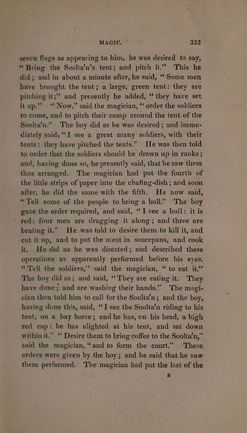 seven flags as appearing to him, he was desired to say, *“ Bring the Soolta’n’s tent; and pitch it’? This he did; and in about a minute after, he said, “ Some men have brought the tent; a large, green tent: they are pitching it;’’ and presently he added, “‘ they have set it up.’ ‘* Now,” said the magician, ‘‘ order the soldiers to come, and to pitch their camp around the tent of the Soolta’n.” The boy did as he was desired; and imme- diately said, “I see a great many soldiers, with their tents: they have pitched the tents.” He was then told to order that the soldiers should be drawn up in ranks; and, having done so, he presently said, that he saw them thus arranged. The magician had put the fourth of the little strips of paper into the chafing-dish ; and scon after, he did the same with the fifth. He now said, “Tell some of the people to bring a bull.” The boy eave the order required, and said, “I see a bull: it is ~ red: four men are dragging it along; and three are beating it.” He was told to desire them to kill it, and cut it up, and to put the meat in saucepans, and cook it. He did as he was directed; and described these operations as apparently performed before his eyes. “Tell the soldiers,’ said the magician, “ to eat it.” The boy did so; and said, “They are eating it. They have done; and are washing their hands.” The magi- cian then told him to call for the Soclta’n; and the boy, having done this, said, “I see the Soolta‘n riding to his tent, on a bay horse; and he has, on his head, a high red cap: he has alighted at his tent, and sat down within it.” “‘ Desire them to bring coffee to the Soolta’n,” said the magician, “and to form the court.” These orders were given by the boy; and he said that he saw them performed. The magician had put the last of the s