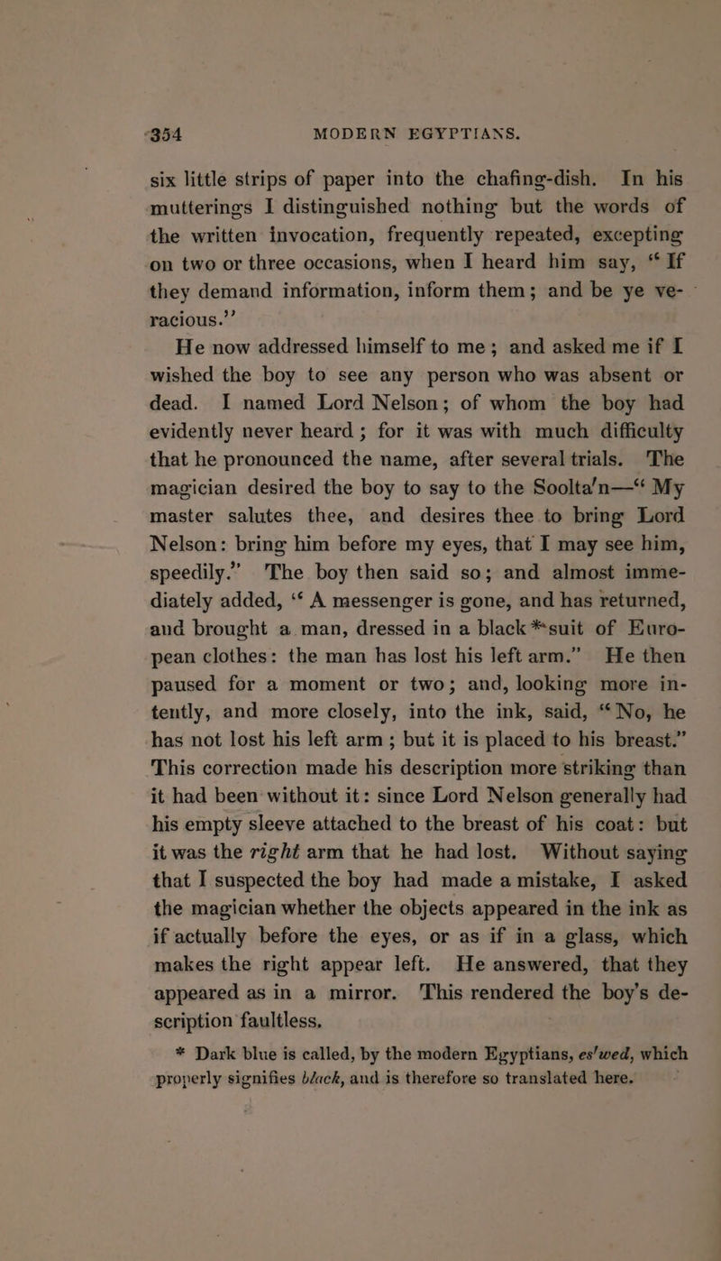 six little strips of paper into the chafing-dish. In his mutterings I distinguished nothing but the words of the written invocation, frequently repeated, excepting on two or three occasions, when I heard him say, “ If they demand information, inform them; and be ye ve- - racious.”’ He now addressed himself to me; and asked me if I wished the boy to see any person who was absent or dead. I named Lord Nelson; of whom the boy had evidently never heard ; for it was with much difficulty that he pronounced the name, after several trials. The magician desired the boy to say to the Soolta’n—“ My master salutes thee, and desires thee to bring Lord Nelson: bring him before my eyes, that I may see him, speedily.” The boy then said so; and almost imme- diately added, ‘‘ A messenger is gone, and has returned, aud brought a man, dressed in a black *suit of Euro- pean clothes: the man has lost his left arm.” He then paused for a moment or two; and, looking more in- tently, and more closely, into the ink, said, “No, he has not lost his left arm ; but it is placed to his breast.” This correction made his description more striking than it had been without it: since Lord Nelson generally had his empty sleeve attached to the breast of his coat: but it was the right arm that he had lost. Without saying that I suspected the boy had made a mistake, I asked the magician whether the objects appeared in the ink as if actually before the eyes, or as if in a glass, which makes the right appear left. He answered, that they appeared as in a mirror. This rendered the boy’s de- scription faultless, * Dark blue is called, by the modern Egyptians, es’wed, which properly signifies béack, and is therefore so translated here.