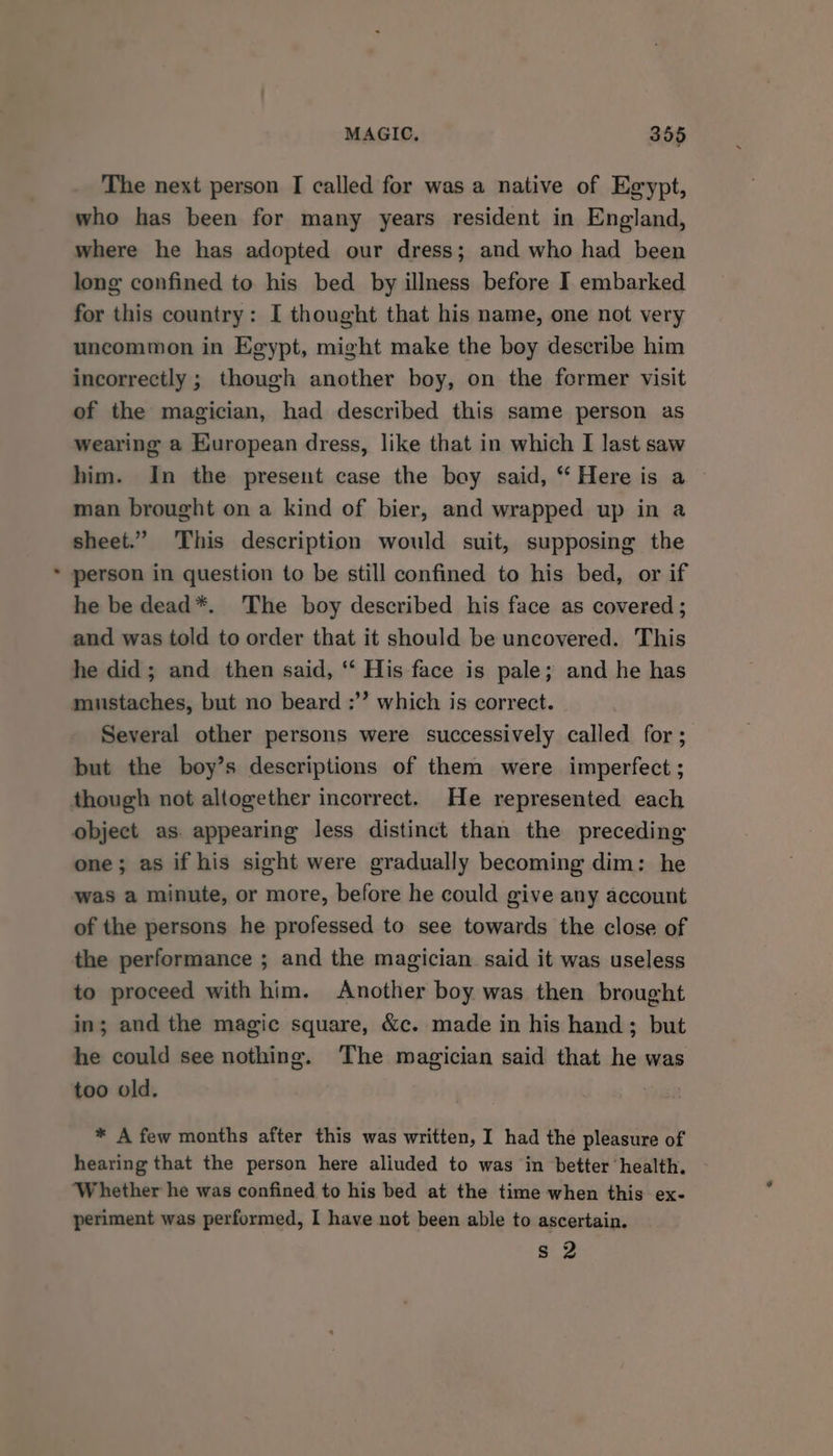 The next person I called for was a native of Egypt, who has been for many years resident in England, where he has adopted our dress; and who had been long confined to his bed by illness before I embarked for this country: I thought that his name, one not very uncommon in Egypt, might make the boy describe him incorrectly ; though another boy, on the former visit of the magician, had described this same person as wearing a European dress, like that in which I last saw him. In the present case the boy said, “ Here is a man brought on a kind of bier, and wrapped up in a sheet.” This description would suit, supposing the person in question to be still confined to his bed, or if he be dead*. The boy described his face as covered ; and was told to order that it should be uncovered. This he did; and then said, ‘‘ His face is pale; and he has mustaches, but no beard :’”’ which is correct. Several other persons were successively called for; but the boy’s descriptions of them were imperfect ; object as. appearing less distinct than the preceding one; as if his sight were gradually becoming dim: he was a minute, or more, before he could give any account of the persons he professed to see towards the close of the performance ; and the magician. said it was useless to proceed with him. Another boy was then brought in; and the magic square, &amp;c. made in his hand; but he could see nothing. The magician said that he was too old. * A few months after this was written, I had the pleasure of hearing that the person here aliuded to was in better ‘health. ‘Whether he was confined to his bed at the time when this ex- periment was performed, I have not been able to ascertain. s 2