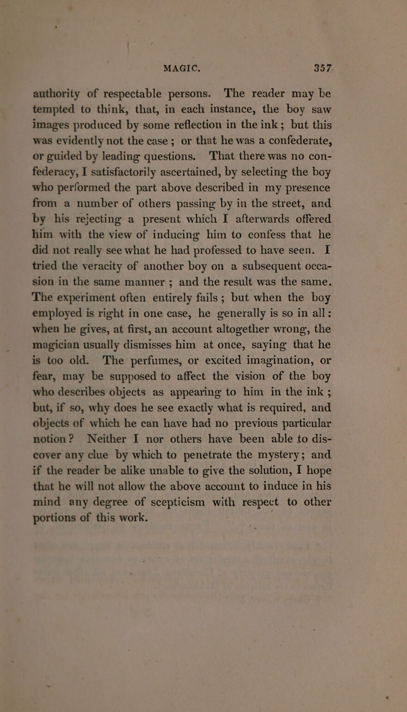 authority of respectable persons. The reader may be tempted to think, that, in each instance, the boy saw images produced by some reflection in the ink; but this was evidently not the case; or that he was a confederate, or guided by leading questions. That there was no con- federacy, I satisfactorily ascertained, by selecting the boy who performed the part above described in my presence from a number of others passing by in the street, and by his rejecting a present which I afterwards offered him with the view of inducing him to confess that he did not really see what he had professed to have seen. I tried the veracity of another boy on a subsequent occa- sion in the same manner ; and the result was the same. The experiment often entirely fails ; but when the boy employed is right in one case, he generally is so in all: when he gives, at first, an account altogether wrong, the magician usually dismisses him at once, saying that he is too old. The perfumes, or excited imagination, or fear, may be supposed to affect the vision of the boy who describes objects as appearing to him in the ink ; but, if so, why does he see exactly what is required, and objects of which he can have had no previous particular notion? Neither I nor others have been able to dis- cover any clue by which to penetrate the mystery; and if the reader be alike unable to give the solution, I hope that he will not allow the above account to induce in his mind any degree of scepticism with respect to other portions of this work.