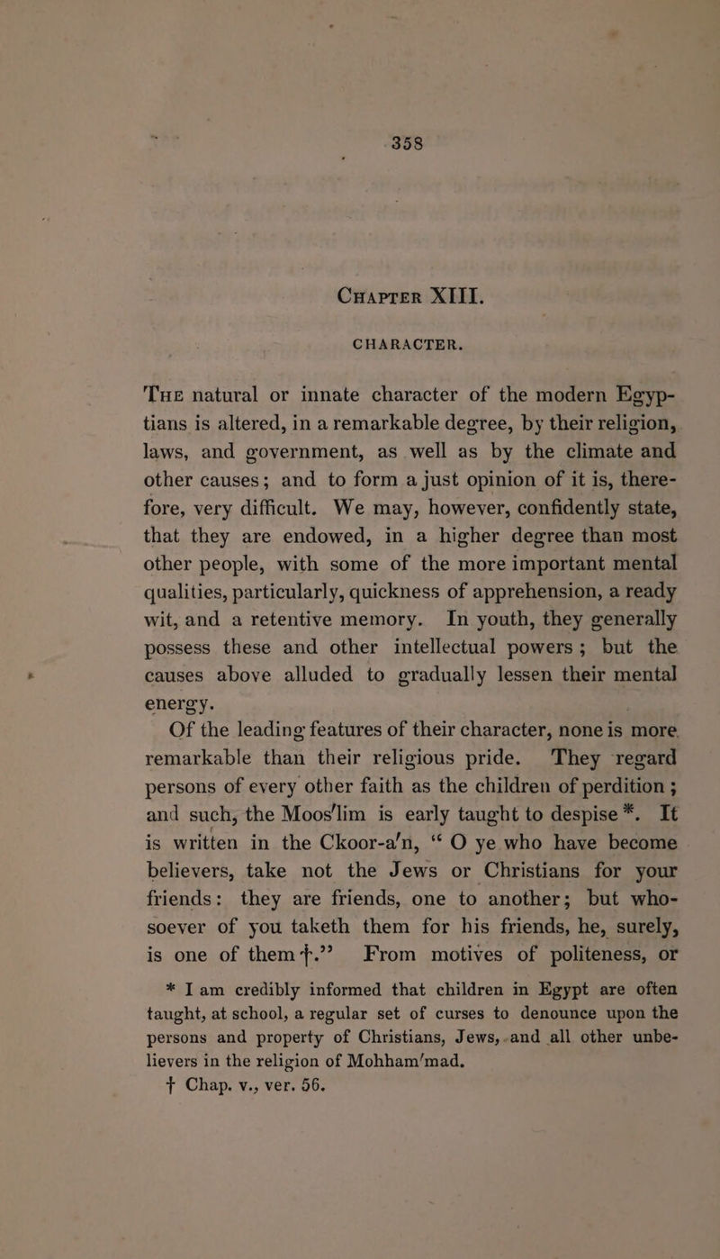CrHaprer XIII. CHARACTER. Tue natural or innate character of the modern Egyp- tians is altered, in a remarkable degree, by their religion, laws, and government, as well as by the climate and other causes; and to form a just opinion of it is, there- fore, very difficult. We may, however, confidently state, that they are endowed, in a higher degree than most other people, with some of the more important mental qualities, particularly, quickness of apprehension, a ready wit, and a retentive memory. In youth, they generally possess these and other intellectual powers; but the causes above alluded to gradually lessen their mental energy. . Of the leading features of their character, none is more. remarkable than their religious pride. They regard persons of every other faith as the children of perdition ; and such, the Moos'lim is early taught to despise*. It is written in the Ckoor-a’n, ‘‘ O ye who have become believers, take not the Jews or Christians for your friends: they are friends, one to another; but who- soever of you taketh them for his friends, he, surely, is one of them+.”? From motives of politeness, or * Iam credibly informed that children in Egypt are often taught, at school, a regular set of curses to denounce upon the persons and property of Christians, Jews,-and all other unbe- lievers in the religion of Mohham’/mad. t+ Chap. v., ver. 56.