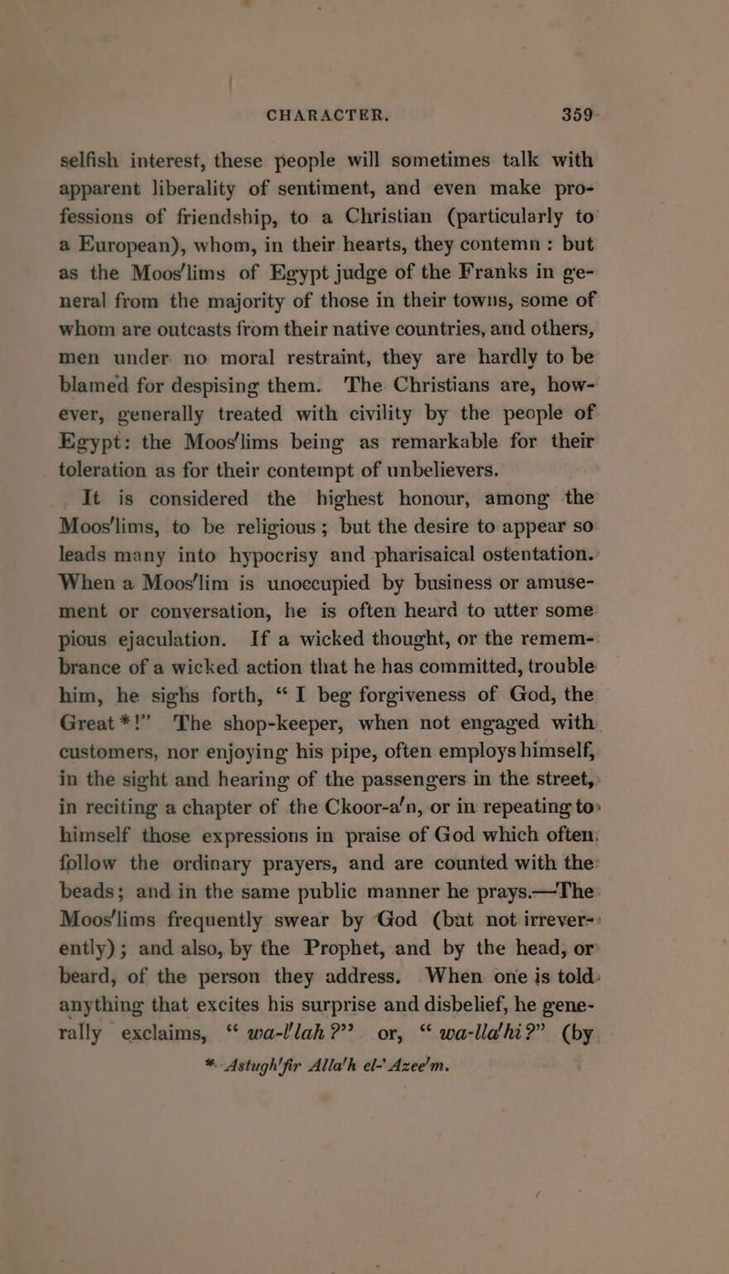 selfish interest, these people will sometimes talk with apparent liberality of sentiment, and even make pro- fessions of friendship, to a Christian (particularly to’ a European), whom, in their hearts, they contemn : but as the Moos/lims of Egypt judge of the Franks in ge- neral from the majority of those in their towns, some of whom are outcasts from their native countries, and others, men under no moral restraint, they are hardly to be blamed for despising them. The Christians are, how- ever, generally treated with civility by the people of Egypt: the Moos'lims being as remarkable for their toleration as for their contempt of unbelievers. It is considered the highest honour, among ie Moos'lims, to be religious ; but the desire to appear so leads many into hypocrisy and pharisaical ostentation.: When a Moos’lim is unoccupied by business or amuse- ment or conversation, he is often heard to utter some pious ejaculation. If a wicked thought, or the remem-. brance of a wicked action that he has committed, trouble him, he sighs forth, “ I beg forgiveness of God, the Great *!” The shop-keeper, when not engaged with customers, nor enjoying his pipe, often employs himself, in the sight and hearing of the passengers in the street, in reciting a chapter of the Ckoor-a’n, or in repeating to» himself those expressions in praise of God which often: follow the ordinary prayers, and are counted with the: beads; and in the same public manner he prays.—The Moos'lims frequently swear by God (bat not irrever-: ently); and also, by the Prophet, and by the head, or beard, of the person they address. When one is told: anything that excites his surprise and disbelief, he gene- rally exclaims, “ wa-l/lah??? or, “ wa-llahi?” (by. *. Astugh'fir Alla’h el-’ Azee'm.