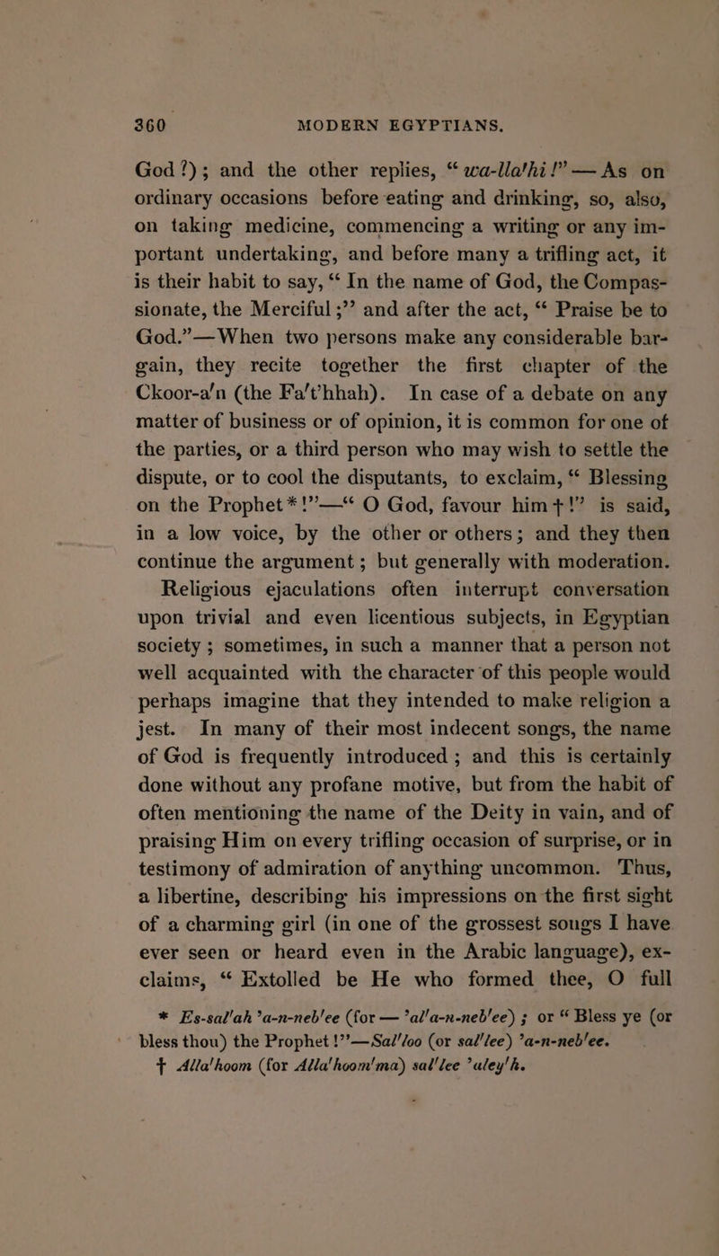 God?); and the other replies, “ wa-lla’hi!” —As on ordinary occasions before eating and drinking, so, also, on taking medicine, commencing a writing or any im- portant undertaking, and before many a trifling act, it is their habit to say, ‘ In the name of God, the Compas- sionate, the Merciful ;”’ and after the act, “‘ Praise be to God.”— When two persons make any considerable bar- gain, they recite together the first chapter of the Ckoor-a/n (the Fa’t’/hhah). In case of a debate on any matter of business or of opinion, it is common for one of the parties, or a third person who may wish to settle the dispute, or to cool the disputants, to exclaim, “ Blessing on the Prophet *!”—‘ O God, favour him+!”’ is said, in a low voice, by the other or others; and they then continue the argument; but generally with moderation. Religious ejaculations often interrupt conversation upon trivial and even licentious subjects, in Egyptian society ; sometimes, in such a manner that a person not well acquainted with the character of this people would perhaps imagine that they intended to make religion a jest. In many of their most indecent songs, the name of God is frequently introduced ; and this is certainly done without any profane motive, but from the habit of often mentioning the name of the Deity in vain, and of praising Him on every trifling occasion of surprise, or in testimony of admiration of anything uncommon. Thus, a libertine, describing his impressions on the first sight of a charming girl (in one of the grossest sougs I have ever seen or heard even in the Arabic language), ex- claims, ‘‘ Extolled be He who formed thee, O full * E’s-sal'ah’a-n-neb'ee (for — ’al'a-n-neb'ee) 3 or “ Bless ye (or bless thou) the Prophet !”’—Sad//oo (or sal/lee) ’a-n-neb/ee. f <Adla'hoom (for Adla'hoom'ma) sal'lee uley'h.