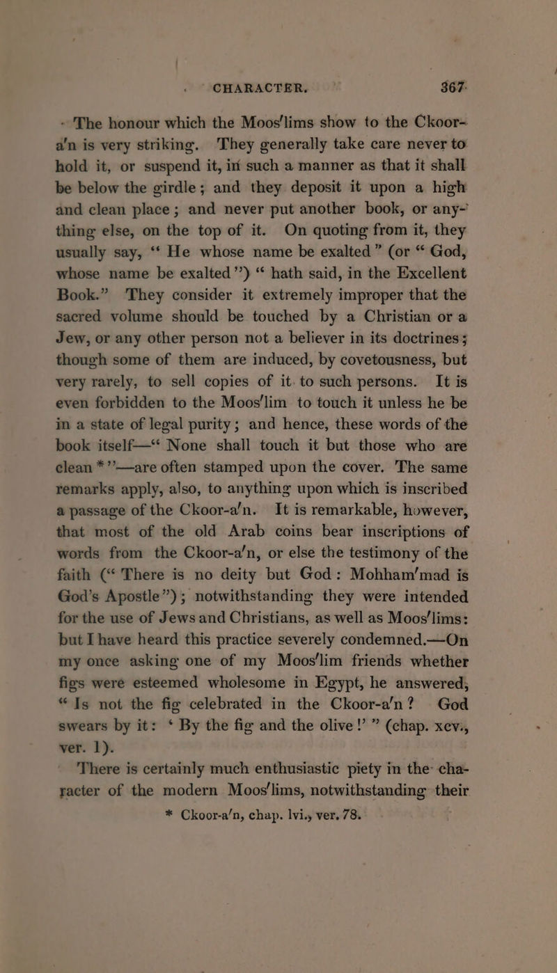 CHARACTER, © 367: - The honour which the Moos'lims show to the Ckoor- a’n is very striking. They generally take care never to hold it, or suspend it, in such a manner as that it shall be below the girdle; and they deposit it upon a high and clean place; and never put another book, or any-’ thing else, on the top of it. On quoting from it, they usually say, ‘* He whose name be exalted” (or “ God, whose name be exalted’’) “ hath said, in the Excellent Book.” They consider it extremely improper that the sacred volume should be touched by a Christian or a Jew, or any other person not a believer in its doctrines 5 though some of them are induced, by covetousness, but very rarely, to sell copies of it. to such persons. It is even forbidden to the Moos’lim to touch it unless he be in a state of legal purity; and hence, these words of the book itself—‘* None shall touch it but those who are clean *’’—are often stamped upon the cover. The same remarks apply, also, to anything upon which is inscribed a passage of the Ckoor-a’n. It is remarkable, however, that most of the old Arab coins bear inscriptions of words from the Ckoor-a’n, or else the testimony of the faith (“ There is no deity but God: Mohham’mad is God’s Apostle”); notwithstanding they were intended for the use of Jews and Christians, as well as Moos’lims: but I have heard this practice severely condemned.—On my once asking one of my Moos'lim friends whether figs were esteemed wholesome in Egypt, he answered; “Is not the fig celebrated in the Ckoor-a’n? God swears by it: ‘ By the fig and the olive!’ ” (chap. xev., ver. 1). There is certainly much enthusiastic piety in the cha- racter of the modern Moos'lims, notwithstanding their