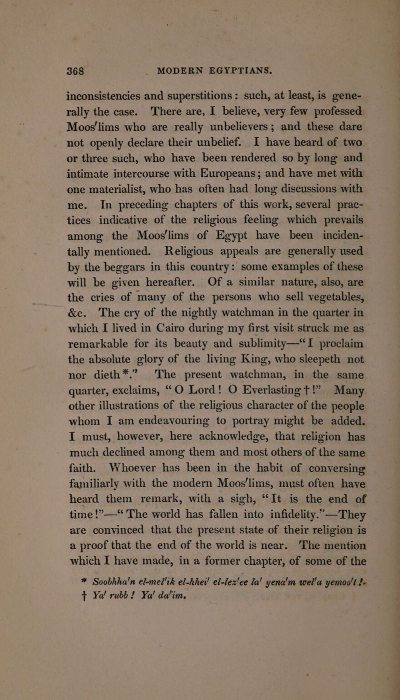 inconsistencies and superstitions: such, at least, is gene- rally the case. There are, I believe, very few professed. Moos'lims who are really unbelievers; and these dare not openly declare their unbelief. I have heard of two or three such, who have been rendered so by long and intimate intercourse with Europeans; and have met with one materialist, who has often had long discussions with me. In preceding chapters of this work, several prac- tices indicative of the religious feeling which prevails among’ the Moos'lims of Egypt have been inciden- tally mentioned. Religious appeals are generally used by the beggars in this country: some examples of these will be given hereafter. Of a similar nature, also, are the cries of many of the persons who sell vegetables, &amp;ec. The cry of the nightly watchman in the quarter in which I lived in Cairo during my first visit struck me as remarkable for its beauty and sublimity—“I proclaim the absolute glory of the living King, who sleepeth not nor dieth*.” The present watchman, in the same quarter, exclaims, “O Lord! O Everlasting t!” Many other illustrations of the religious character of the people whom I am endeavouring to portray might be added. I must, however, here acknowledge, that religion has much declined among them and most others of the same faith. Whoever has been in the habit of conversing familiarly with the modern Moos’lims, must often have heard them remark, with a sigh, “It is the end of time !”—“ The world has fallen into infidelity.”—They are convinced that the present state of their religion is a proof that the end of the world is near. The mention which I have made, in a former chapter, of some of the * Soobhha’n el-mel'ik el-hhei! el-lez'ee la! yena'm wel’a yemoo't fe t Ya! rubb ! Ya! dalim.