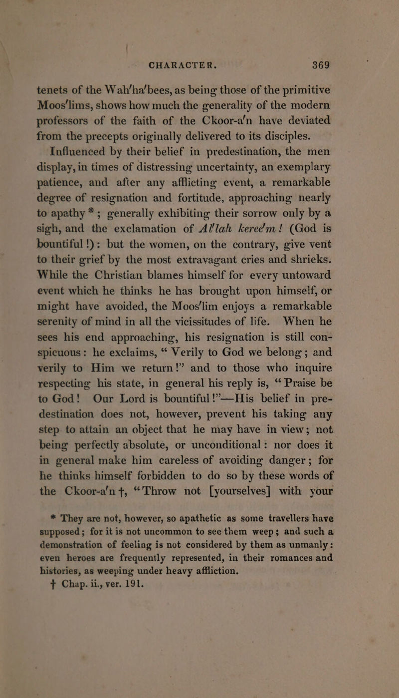 tenets of the Wah’ha’bees, as being those of the primitive Moos'lims, shows how much the generality of the modern professors of the faith of the Ckoor-a’n have deviated from the precepts originally delivered to its disciples. Influenced by their belief in predestination, the men display, in times of distressing uncertainty, an exemplary patience, and after any afflicting event, a remarkable degree of resignation and fortitude, approaching nearly to apathy *; generally exhibiting their sorrow only by a sigh, and the exclamation of Allah keree’m! (God is bountiful !): but the women, on the contrary, give vent to their grief by the most extravagant cries and shrieks. While the Christian blames himself for every untoward event which he thinks he has brought upon himself, or might have avoided, the Moos'lim enjoys a remarkable serenity of mind in all the vicissitudes of life. When he sees his end approaching, his resignation is still con- spicuous: he exclaims, “ Verily to God we belong ; and verily to Him we return!” and to those who inquire respecting his state, in general his reply is, “ Praise be to God! Our Lord is bountiful!’—His belief in pre- destination does not, however, prevent his taking any step. to attain an object that he may have in view; not being perfectly absolute, or unconditional: nor does it in general make him careless of avoiding danger; for he thinks himself forbidden to do so by these words of the Ckoor-a’n t+, “Throw not [yourselves] with your * They are not, however, so apathetic as some travellers have supposed; for it is not uncommon to see them weep; and sucha demonstration of feeling is not considered by them as unmanly: even heroes are frequently represented, in their romances and histories, as weeping under heavy affliction. + Chap. ii., ver. 191.
